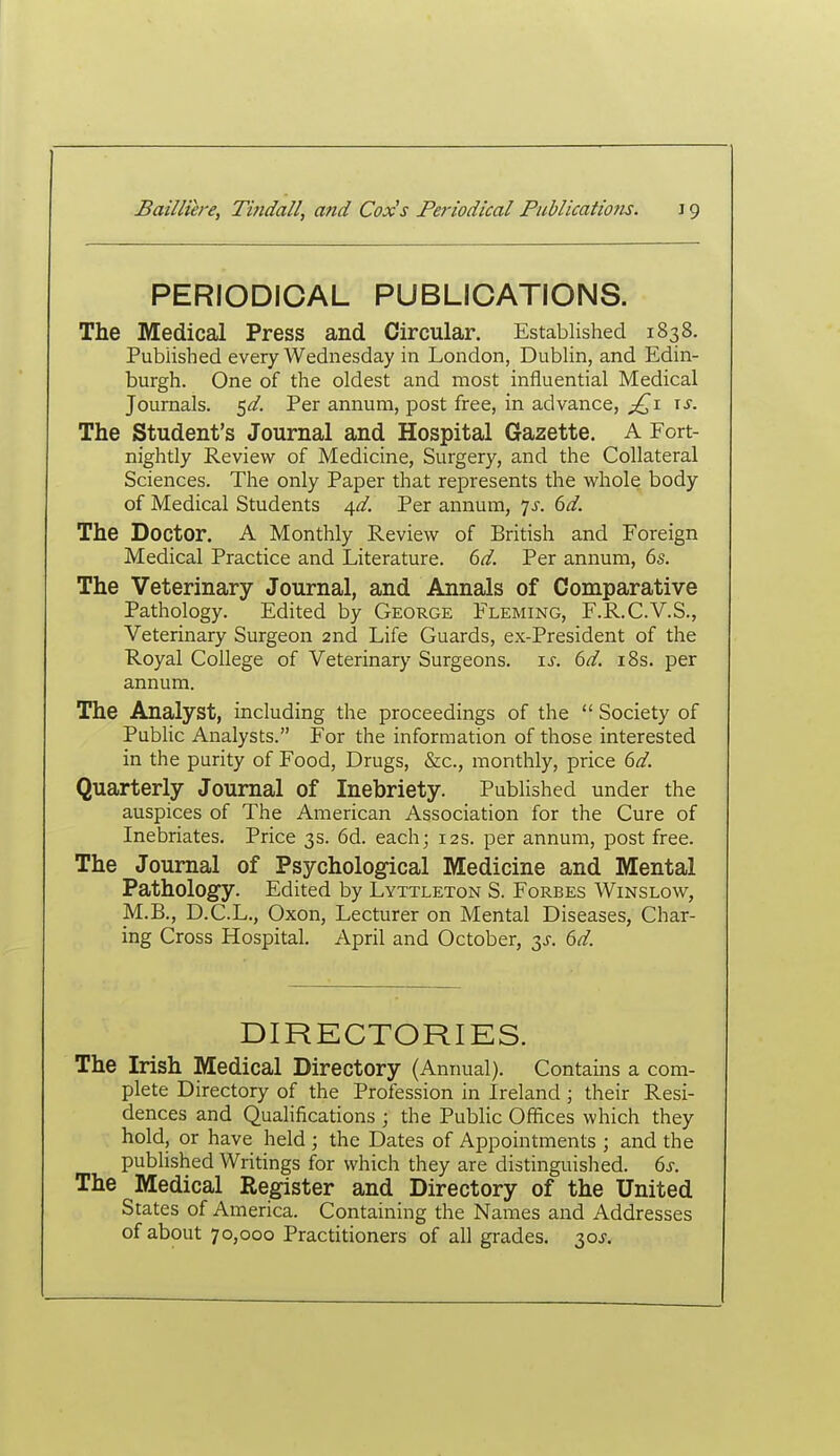 PERIODICAL PUBLICATIONS. The Medical Press and Circular. Established 1838. Published every Wednesday in London, Dublin, and Edin- burgh. One of the oldest and most influential Medical Journals. 5^/. Per annum, post free, in advance, p^i \s. The Student's Journal and Hospital Gazette. A Fort- nightly Review of Medicine, Surgery, and the Collateral Sciences. The only Paper that represents the whole body of Medical Students A,d. Per annum, is. 6d. The Doctor. A Monthly Review of British and Foreign Medical Practice and Literature. 6d. Per annum, 6s. The Veterinary Journal, and Annals of Comparative Pathology. Edited by George Fleming, F.R.C.V.S., Veterinary Surgeon 2nd Life Guards, ex-President of the Royal College of Veterinary Surgeons, is. 6d. i8s. per annum. The Analyst, including the proceedings of the  Society of Public Analysts. For the information of those interested in the purity of Food, Drugs, &c., monthly, price 6d. Quarterly Journal of Inebriety. Published under the auspices of The American Association for the Cure of Inebriates. Price 3s. 6d. each; 12s. per annum, post free. The Journal of Psychological Medicine and Mental Pathology. Edited by Lyttleton S. Forbes Winslow, M.B., D.C.L., Oxon, Lecturer on Mental Diseases, Char- ing Cross Hospital. April and October, y. 6d. DIRECTORIES. The Irish Medical Directory (Annual). Contains a com- plete Directory of the Profession in Ireland; their Resi- dences and Qualifications ; the Public Offices which they hold, or have held ; the Dates of Appointments ; and the published Writings for which they are distinguished. 6s. The Medical Register and Directory of the United States of America. Containing the Names and Addresses of about 70,000 Practitioners of all grades. 30^.
