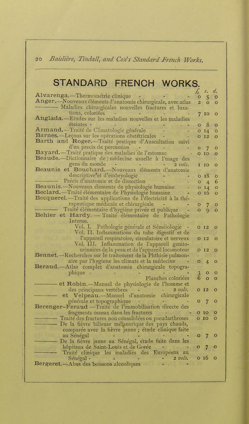 STANDARD FRENCH WORKS. £ s. d. Alvarenga.—Theimomc'trie clinique - - -050 Anger.—Nouveaux Clements d'anatomie chirurgicale, avecatlas 200 Maladies chirurgicales nouvelles fractures at luxa- tions, coloriees - - - -7100 Anglada.—Etudes sur les maladies nouvelles et les maladies eteintes - - - - -080 Armand.—Traite de Climatologie gSnSrale - - o 14 o Barnes.—Le9ons sur les operations obstStricales - - o 12 o Barth and Roger.—Traite pratique d'Auscultation suivi d'un precis de percussion - - -070 Bayard.—Traite pratique des maladies'de restomac - o 10 o Beaude.—Dictionnaire de j medecine usuelle a I'usage des gens du monde - - - 2 vols. i 10 o Beaunis et Bouchard.—Nouveaux elements d'anatomie descriptive'et d'embryologic - - o 18 o Precis d'anatomie et de dissection - -046 Beaunis.—Nouveaux elements de physiologic humaine - o 14 o Beclard.^—Traite elementaire de Physiologic humaine - o 16 o Becquerel.—Traits des applications de I'electricite a la tlie- rapeutique medicale et chirurgicale - -070 Traite elementaire d'hygiene privee et publique - 090 Behier et Hardy. — Traite elementaire de Pathologic Interne. Vol. I. Pathologie generale et Semeiologie - o 12 o Vol. II. Inflammations du tube digestif et de I'appareil respiratoire, circulatoire et nerveux 012 o Vol. III. Inflammation de I'appareil genito- urinaires de la peau et de I'appareil locomoteur o 12 o Bennet.—Recherches sur le traitement dela Phthisic pulmon- aire par I'hygiene les climats et la medecine - 040 Beraud.—Atlas complet d'anatomie chirurgicale topogra- phique - - - - -300 Planches coloriees 600 et Robin.—Manuel de physiologie de I'homme et des principaux vertebres - - 2 vols. o 12 o et Velpeau.—Manuel d'anatomie chirurgicale generale et topographique - - -070 Berenger-Feraud —Traite (le I'immobilisation directe des fragments osseux dans les fractures - - o 10 o ■ Traite des fractures non consolidees ou pseudarthroses o ID o De la fievre bilieuse meljmurique des pays chauds, coniparee avec la fievre jaune ; etude clinique faite au Senegal - - - -07° De la fievre jaune au Senegal, etude faite dans les hopitaux de Saint-Louis et de Goree - -07° ■ Traite clinique les maladies des Europeens au Senegal - - - - 2 vols. o 16 O Bergeret.—Abus des boissons alcooliques