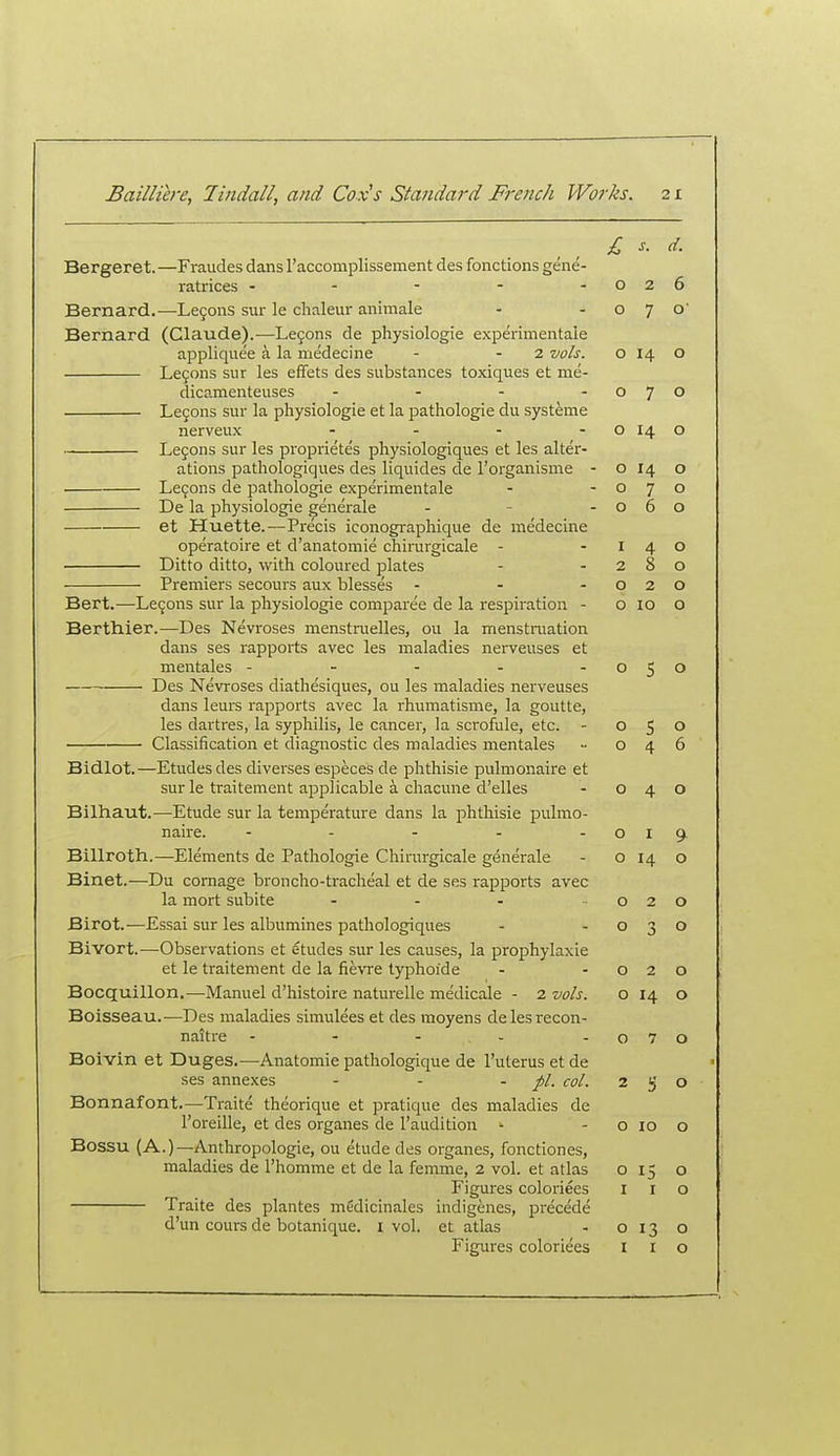 £ s. d. Bergeret.—Fraudes dans raccomplissement des fonctions gene- ratrices - - - - -026 Bernard.—Lejons sur le chaleur animale - -070 Bernard (Claude).—Le9ons de physiologic experimentaie appliquee a la medecine - - 2 vols. o 14 o Legons sur les effets des substances toxiques et me- dicamenteuses - - - -070 Legons sur la physiologic ct la pathologie du systemc nerveux - - - - o 14 o Lefons sur les proprietes physiologiques et les alter- ations pathologiques des liquides de I'organisme - o 14 o Le9ons de pathologie experimentaie - -070 De la physiologic ,^enerale - - -060 et liuette.-—Precis iconogi-aphique de medecine operatoire et d'anatomie chirargicale - -140 Ditto ditto, with coloured plates - -280 Premiers secours aux blesses - - -020 Bert.—Le9ons sur la physiologic comparee de la respiration - 0100 Berthier.—Des Nevroses menstruelles, ou la menstniation dans ses rapports avec les maladies nerveuses et mentales - - - - -050 Des Nevroses diathesiques, ou les maladies nerveuses dans leurs rapports avec la rhumatisme, la goutte, les dartres, la syphilis, le cancer, la scrofule, etc. - 050 Classification et diagnostic des maladies mentales - 046 Bidlot.—Etudes des diverscs cspeces de phthisic pulmonaire et sur le traitement applicable a chacune d'elles - 040 Bilhaut.—Etude sur la temperature dans la phthisic pulmo- naire. - - - - -019. Billroth.—Elements de Pathologic Chirurgicale generale - o 14 o Binet.—Du cornage broncho-tracheal et dc ses rapports avec la mort subite - - - 020 Birot.—Essai sur les albumincs pathologiques - -030 Bivort.—Observations et etudes sur les causes, la prophylaxic et le traitement de la fievre typhoide - -020 Bocquillon.—Manuel d'histoirc naturelle medicale - 2 vols. o 14 o Boisseau.—Des maladies simulees ct des moyens delcsrecon- naitrc - - - - - o 7 o Boivin et Duges.—Anatomic pathologiquc de I'utcrus ctde ses annexes - - -pi. col. 250 Bonnafont.—Traite theorique et pratique des maladies de I'oreille, et des organes de I'aiidition - - o lo o Bossu (A.)—Anthropologic, ou etude des organes, fonctiones, maladies de I'hommc et de la femme, 2 vol. et atlas 015 o Figures coloriees i i o Traite des plantes mtidicinales indigenes, precede d'un cours dc botanique. i vol. et atlas - 0130 Figures coloriees i i o