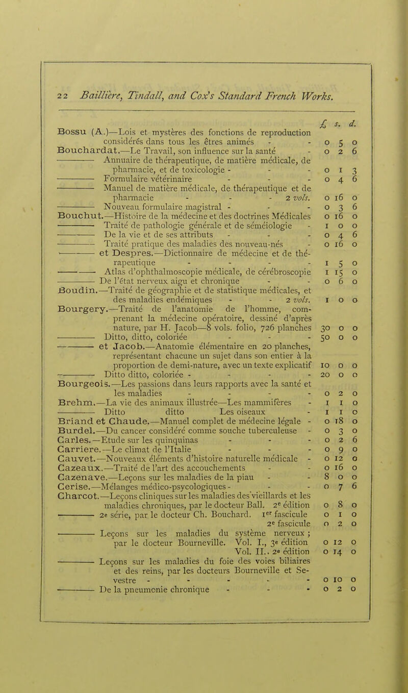 Bossu (A.)—Lois et mysteres des fonctions de reproduction considerSs dans tous les etres animes Bouchardat.—Le Travail, son influence sur la sante Annuaire de therapeutique, de matiere medicale, de pharmacie, et de toxicologic - - - Formulaire veterinaire ... Manuel de matiere medicale, de therapeutique et de pharmacie - - - 2 vols. Nouveau formulaire magistral - . - Bouchut.—Histoire de la medecine et des doctrines Medicales Traite de pathologic generale et de semeiologie De la vie et de ses attributs ■ Traite pratique des maladies des nouveau-nes ' et Despres.—Dictionnaire de medecine et de the- rapeutique . . - . Atlas d'ophthalmoscopie medicale, de cerebroscopie De I'ctat nerveux aigu et chronique jBoudin.—Traite de geogi-aphie et de statistique medicales, et des maladies endemiques - - 2 vols. Bourgery.—Traite de I'anatomie de I'homme, com- prenant la medecine operatoire, dessine d'apres nature, par H. Jacob—8 vols, folio, 726 planches Ditto, ditto, coloriee ... et Jacob.—Anatomie elementaire en 20 planches, representant chacune un sujet dans son entier a la proportion de demi-nature, avec un texte explicatif Ditto ditto, coloriee - - - - Bourgeois.—Les passions dans leurs rapports avec la sante et les maladies .... Brehm.—La vie des animaux illustree—Les mammiferes Ditto ditto Les oiseaux Briand et Chaude.—Manuel complet de medecine legale - Burdel.—Du cancer considere comme souche tuberculeuse Carles.—Etude sur les quinquinas . . . Carriere.—Le climat de I'ltalie . . . Cauvet.—Nouveaux elements d'histoire naturelle medicale - Cazeaux.—Traite de I'art des accouchements Cazenave.—Le9ons sur les maladies de la piau Cerise.—Melanges medico-psycologiques- Charcot.—Le9ons cliniques sur les maladies desvieillards et les maladies chroniques, par le docteur Ball. 2^ edition 2e serie, par le docteur Ch. Bouchard, i'' fascicule 26 fascicule Legons sur les maladies du systeme nerveux; par le docteur Bourneville. Vol. I., 3* edition Vol. IL. 2« edition Lcfons sur les maladies du foie des voies biliaires et des reins, par les docteurs Bourneville et Se- vestre . - - - - ■ De la pneumonic chronique ... s. d. 0 e D 0 0 2 6 0 I 3 0 A T- 6 0 16 0 0 3 6 0 16 0 I 0 0 0 4 6 0 16 0 I 5 0 I I c 0 0 6 0 I 0 0 30 0 0 50 0 0 10 0 0 20 0 0 0 2 0 I I 0 I I 0 0 18 0 0 0 0 2 6 0 9 0 0 12 0 0 16 0 8 0 0 0 7 6 0 8 0 0 I 0 0 2 0 0 12 0 0 0 0 10 0 0 2 0