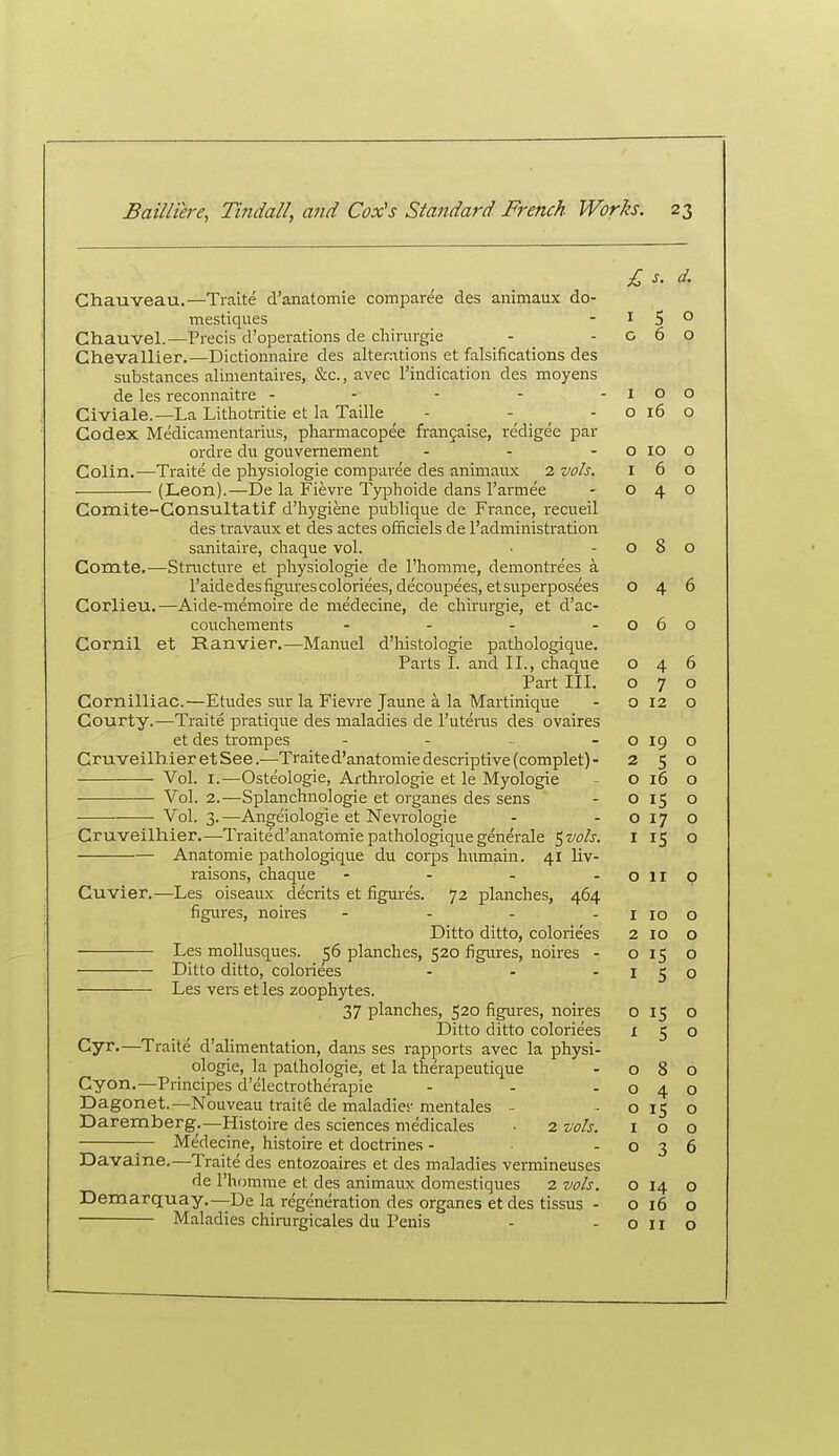 Chauveau.—Traite d'anatomie comparee des animaux do- mestiques - i 5 ° Chauvel.—Precis d'operations de chirurgie - - g 6 o Chevallier.—Dictionnaire des alterations et falsifications des substances alimentaires, &c., avec I'indication des moyens de les reconnaitre - - - - -100 Civiale.—La Lithotritie et la Taille - ^ - o 16 o Codex Medicamentarius, pharmacopee frangaise, redigee par ordre du gouvernement - - - o 10 o Colin.—Traite de physiologie comparee des animaux 2 vols. 160 (Leon).—De la Fievre Typhoide dans I'armee - 040 Comite-Consultatif d'hygiene publique de France, recueil des travaux et des actes officiels de I'administration sanitaire, cliaque vol. • -080 Comte.—Structure et physiologie de I'homme, demontrees a I'aidedesfigurescoloriees, decoupees, etsuperposees 046 Corlieu.—Aide-memoire de medecine, de chirurgie, et d'ac- couchements - - - -060 Cornil et Ranvier.—Manuel d'histologie pathologique. Parts I. and II., chaque 046 Part III. 070 Cornilliac.—Etudes sur la Fievre Jaune a la Martinique - O 12 o Courty.—Traite pratique des maladies de I'utenis des ovaires et des trompes - - - -0190 CruveilhieretSee.—Traite d'anatomie descriptive (complet)- 250 Vol. I.—Osteologie, Arthrologie et le Myologie - O 16 o Vol. 2.—Splanchnologie et organes des sens - O 15 o • • Vol. 3.—Angeiologie et Nevrologie - -0170 Cruveilhier.—Traited'anatomiepathologiquegenerale ^vols. I 15 o Anatomic pathologique du corps humain. 41 liv- raisons, chaque - - - -Clip Cuvier.—Les oiseaux decrits et figm-es. 72 planches, 464 figures, noires - - - - i 10 o Ditto ditto, coloriees 2 10 o Les mollusques. 56 planches, 520 figures, noires - 0150 Ditto ditto, coloriees - - -150 Les vers et les zoophytes. 37 planches, 520 figures, noires o 15 o Ditto ditto coloriees 150 Cyr.—Traite d'alimentation, dans ses rapports avec la physi- ologie, la pathologic, et la therapeutique - 080 Cyon.—Principes d'electrotherapie - - -040 Dagonet.—Nouveau traite de maladies- mentales - - 0150 Daremberg.—Histoire des sciences niedicales • 2 vols. 100 — Medecine, histoire et doctrines - -036 Davaine,—Traite des entozoaires et des maladies vermineuses de I'homme et des animaux domestiques 2 vols. o 14 o Demarquay.—De la regeneration des organes et des tissus - o 16 o Maladies chirurgicales du Penis - -Olio