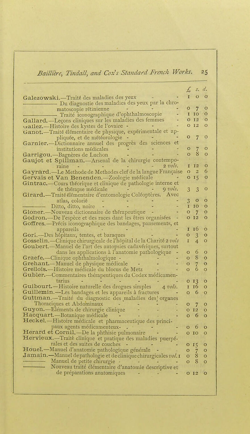 £ s. d. Galezowski.—Traite des maladies des yeux - -100 Dii diagnostic des maladies des yeux par la chro- matoscopie retinienne - - -070 Traite iconographique d'ophthalmoscopie - i 10 o Gallard.—Le9ons cliniques sur les maladies des femmes - o 12 o ^xallez.—Histoire des kystes de I'ovaire - - - o 12 o Ganot,—Traite elementaire de physique, experimentale et ap- pliquee, et de meteorologie - - -070 Gamier.—Dictioimaire anmiel des progres des sciences et institutions medicales - - - o ] o Garrigou.—Bagneres de Luchon - - -080 Gaujot et Spillman.^—Arsenal de la chirurgie contempo- raine - - - - 2 vols. i 12 o Gayrard.—Le Methode de Methodes clef de la langue Fran9aise 026 Gervais et Van Benenden.—Zoologie medicale - 0150 Gintrac.—Cours thgorique et clinique de patliologie interne et de therapie medicale - - 9 '^ols. 330 Girard.—Traite elementaire d'entomologie ColSopteres. Avec atlas, colorie - - - - 3 o ^ Ditto, ditto, noire - - - - i 10 o Gloner.—Nouveau dictionnaire de tli6rapeutique - -070 Godron.—De Fespece et des races dant les etres organisles - 0120 GofTres.—Precis iconographique des bandages, pansements, et appareils - - - i 16 o Gori.—Des hfipitaux, tentes, et baraques - -030 Gosselin.—Clinique chirurgicaledel'hupitalde la Charitfi 2 w/j 140 Goubert.—Manuel de I'art des autopsies cadaveriques, surtout dans les applications a I'anatomie pathologique - 060 Graefe.—Clinique ophthalmologique - - -080 Grehant.—Manuel de physique medicale - - -070 Grellois.—Histoire medicale du blocus de Metz - -060 Gubler.—Commentaires therapeutiques du Codex medicamen- tarius - - - - - - 0130 Guibourt.—Histoire naturelle des drogues simples 4 wZr. i 16 o Guillemin.—Les bandages et les appareils a fractures - 060 Guttman.—Traite du diagnostic des ^maladies des^' organes Thoraciques et Abdominaux - - - -070 Guyon.—Elements de chirargie clinique - - - o 12 o Hacquart.—Botanique medicale - - - -060 Heckel.—Histoire medicale et pharmaceutique des princi- paux agents medicamenteux- , - -060 Herard et Cornil,—De la phthisic pulmonaire - - o 10 o Hervieux.—Traitfe clinique et pratique des maladies puerpS- rales et des suites de couches - - -0150 Houel.—Manuel d'anatomie pathologique generale - -070 Jamain.—Manuel depathologieetdecliniquechirurgicalestW.i 080 Manuel de petite chirurgie - - - -080 Nouveau traite elementaire d'anatomie descriptive et de preparations anatomiques - - -0120