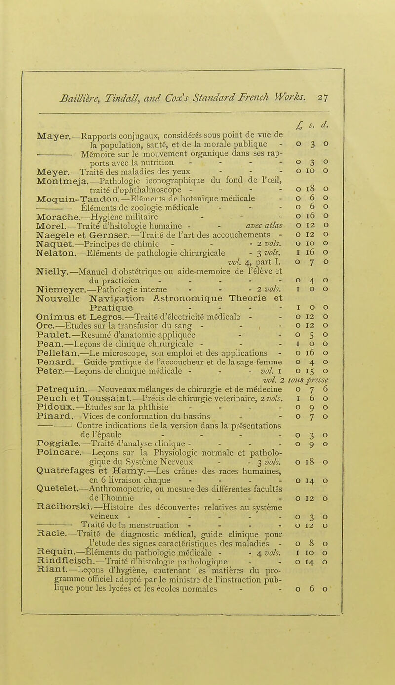 Mayer.—Rapports conjugaux, consideres sous point de vue de la population, santg, et de la morale publique Memoire sur le mouvement organique dans ses rap- ports avec la nutrition . . . - Meyer.—Traite des maladies des yeux Montmeja.—Pathologie iconogi-aphique du fond de I'oeil, traits d'ophtlialmoscope . - - Moquin-Tandon.—Elements de botanique medicale Elements de zoologie medicale . . - Morache.—Hygiene militaire . . „ Morel.—Traite d'hsitologie humaine - - avec atlas Naegele et Gernser.—Traite de I'art des accouchements - Naquet.—Principes de cliimie - - -2 vols. Nelaton.—Elements de pathologie chinirgicale - 3 vols. vol. 4, part I. Nielly.—Manuel d'obstetrique ou aide-memoire de I'eleve et du practicien - . - - - Niemeyer.—Pathologie interne - - - 2 vols. IvTouvelle Navigation Astronomique Theorie et Pratique _ - - - - Onimus et Legros.—Traite d'electricite medicale - Ore.—Etudes sur la transfusion du sang - - , - Paulet.—Resume d'anatomie appliquee Pean.—Lejons de clinique chirurgicale - Pelletan.—Le microscope, son emploi et des applications Penard.—Guide pratique de I'accoucheur et de la sage-femme Peter.—Legons de clinique medicale - - - vol. i vol. 2 Petrequin.—Nouveaux melanges de chinirgie et de mgdecine Peuch et Toussaint.—Precis de chirurgie veterinaire, 2 vols. Pidoux.—Etudes sur la phthisie - - . . Pinard.—Vices de conformation du bassins Contre indications de la version dans la presentations de I'epaule .... Poggiale.—Traite d'analyse clinique - - - - Poincare.—Lemons sur la Physiologie normale et patholo- gique du .Systeme Nerveux - - 3 vols. Quatrefages et Hamy.—Les cranes des races humaines, en 6 livraison chaque - . . - Quetelet.—Anthromopetrie, ou mesure des differentes facultes de I'homme ----- Raciborski.—Histoire des decouvertes relatives au systeme veineux ------ Traite de la menstruation - Racle.—Traite de diagnostic medical, guide clinique pour I'etude des sigiies caracleristiques des maladies - Requin.—Elements du pathologie medicale - - 4 vols. Rindfleisch.—Traite d'histologie pathologique Riant.—Legons d'hygiene, coutenant les matieres du pro- gramme officiel adopts par le ministre de I'in.struction pub- lique pour les lycees et les fecoles normales £ s. d. 0 0 0 3 0 0 10 0 0 18 0 0 6 0 0 6 0 0 16 0 0 12 0 0 12 0 0 10 0 I i6 0 0 7 0 0 4 0 I 0 0 I 0 0 0 12 0 0 12 0 0 5 0 I 0 0 0 16 0 0 4 0 0 15 0 sous presse 0 7 6 I 6 0 0 9 0 0 7 0 0 3 0 0 9 0 0 18 0 0 14 0 0 12 0 0 0 0 0 12 0 0 8 0 I 10 0 0 14 0 0 6 0