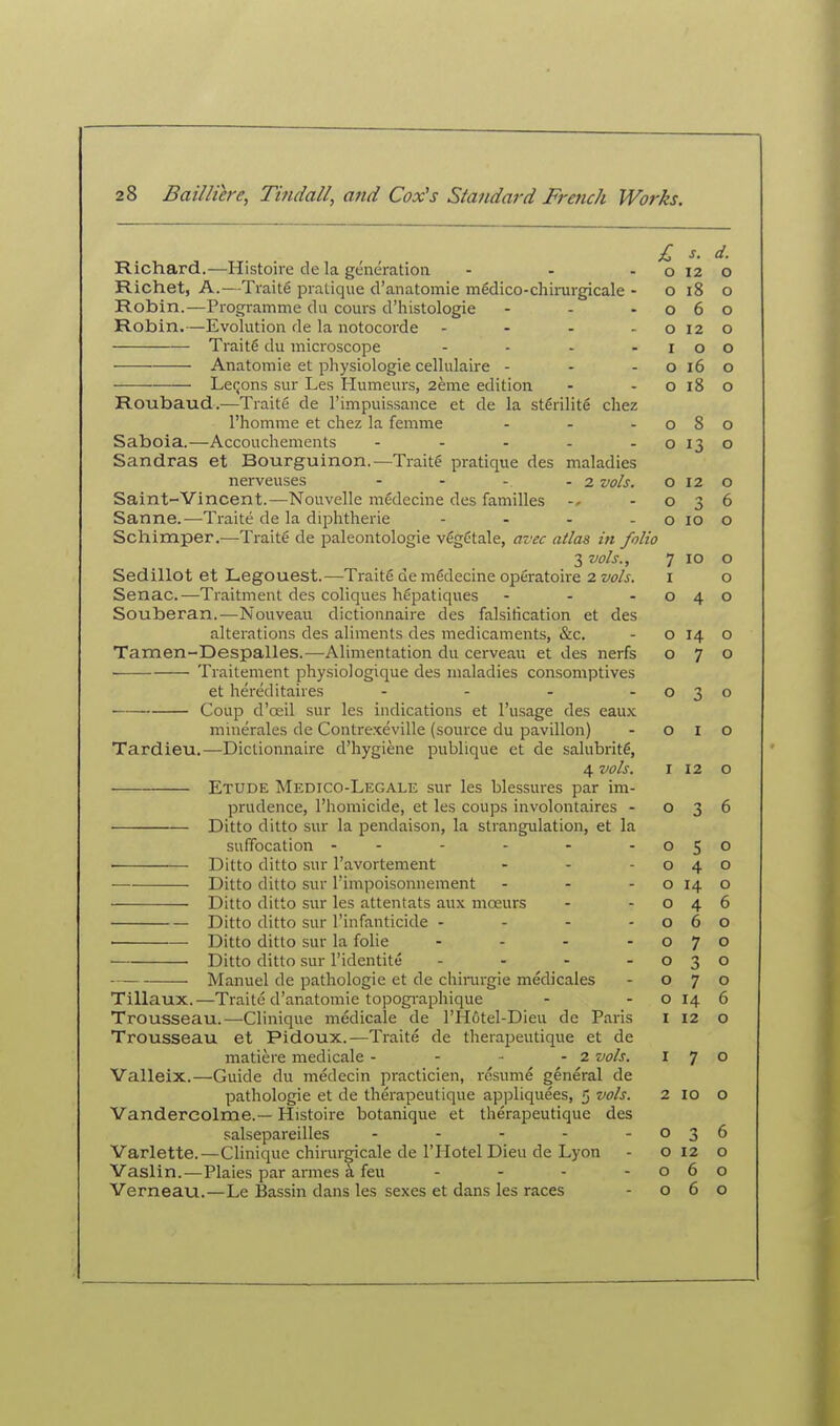 Richard.—Histoire de la generation - - - o 12 Richet, A.—Traite pratique d'anatomie medico-chirurgicale - O 18 Robin.—Progi-amme du cours d'iiistologie - - -06 Robin.—Evolution de la notocorde - - - -012 Traite du microscope - - - -10 Anatomic et physiologic cellulaire - - -016 LcQons sur Les Humeurs, 2eme edition - - o 18 Roubaud.—Traite dc I'impuissancc et de la sterilite chez I'homme et chez la femme - - -08 Saboia.—Accouchements - - - - - o 13 Sandras et Bourguinon.—Traite pratique dcs maladies nerveuses - - - - 2 vols. o 12 Saint-Vincent.—Nouvelle medecine des families -03 Sanne.—Traite dc la dijDhthcrie - - - - o lo Schimper.—Traite de paleontologie vfigCtale, avec atlas in folio 3 vols., 7 10 Sedillot et Legouest.—Traite de mSdccine operatoire 2 vols. i Senac.—Traitment des coliques hCpatiques - - -04 Souberan.—Nouveau dictionnaire des falsification et des alterations des aliments des medicaments, &c. - O 14 Tamen-Despalles.—Alimentation du cerveau et des nerfs o 7 Traitement physiologique des maladies consomptives et hereditaires - - - -03 Coup d'oeil sur les indications et I'usage des eaux mmerales de Contrexeville (somcc du pavilion) -01 Tardieu.—Dictionnaire d'hygiene publique et de salubrity, 4 vols. I 12 Etude Medico-Legale sur les blessures par im- prudence, I'homicide, et les coups involontaires -03 Ditto ditto sur la pendaison, la strangulation, et la suffocation - - - - - -05 ■ Ditto ditto sur I'avortement - - -04 Ditto ditto sur I'impoisonnement - - - o 14 Ditto ditto sur les attentats aux moeurs - -04 Ditto ditto sur I'infanticide - - - -06 • Ditto ditto sur la folic - - - -07 Ditto ditto sur Tidentiti; - - - -03 Manuel de pathologic et de chirargie medicales - o 7 Tillaux.—Traite d'anatomie topogi-aphique - - o 14 Trousseau.—-Clinique medicalc dc rH6tel-Dieu de Paris I 12 Trousseau et Pidoux.—Traite dc therapeutique et de matiere medicale - - ■• - 2 vols. I 7 Valleix.—Guide du medecin practicien, resume general de pathologic ct dc therapeutique appliquecs, 5 vols. 2 10 Vandercolme.— Histoire botanique et therapeutique des salsepareilles - - - - -03 Varlette.—Clinique chirurgicale de I'Hotel Dieu de Lyon - 012 Vaslin.—Plaies par amies 5 feu - - - -06