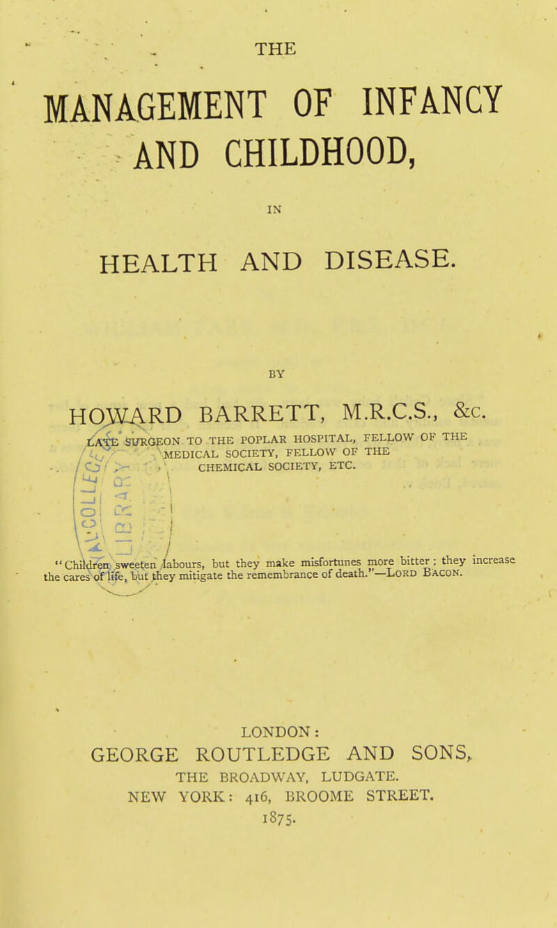 MANAGEMENT OF INFANCY AND CHILDHOOD, IN HEALTH AND DISEASE. BY H03K^RD BARRETT, M.R.C.S., &c. [^iwE si/RGJEON TO THE POPLAR HOSPITAL, FELLOW OF THE ' '■- ' ^MEDICAL SOCIETY, FELLOW OF THE >- . r' ..' CHEMICAL SOCIETY, ETC. Chid^ sweeten/labours, but they make misfortunes more bitter; they increase the cares^n^e, but ^ey mitigate the remembrance of death. '—Lord Bacon. LONDON: GEORGE ROUTLEDGE AND SONS,. THE BROADWAY, LUDGATE. NEW YORK: 416, BROOME STREET. 1875.