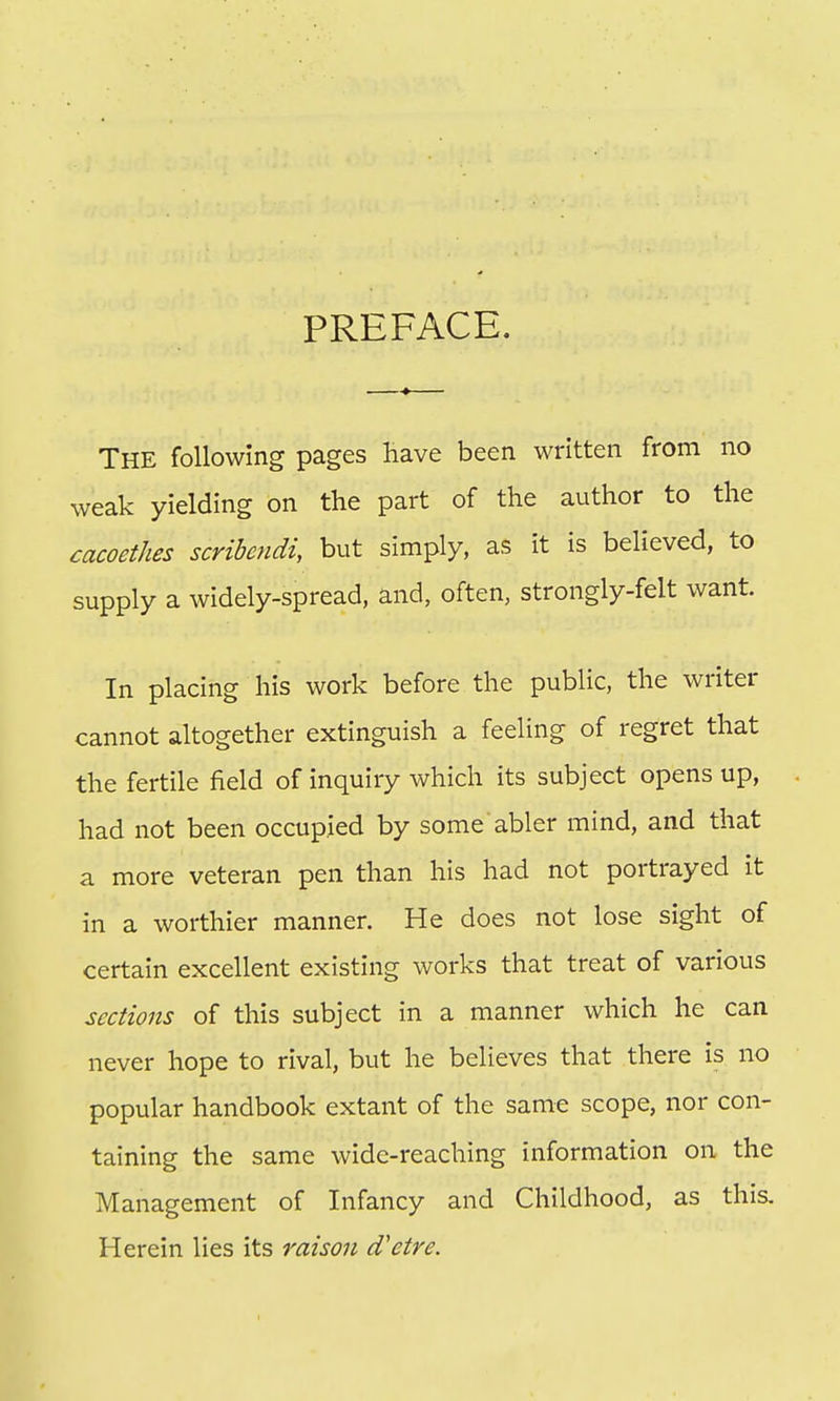 PREFACE. The following pages have been written from no weak yielding on the part of the author to the cacoethes scribendi, but simply, as it is believed, to supply a widely-spread, and, often, strongly-felt want In placing his work before the public, the writer cannot altogether extinguish a feeling of regret that the fertile field of inquiry which its subject opens up, had not been occupied by some abler mind, and that a more veteran pen than his had not portrayed it in a worthier manner. He does not lose sight of certain excellent existing works that treat of various sections of this subject in a manner which he can never hope to rival, but he believes that there is no popular handbook extant of the same scope, nor con- taining the same wide-reaching information on the Management of Infancy and Childhood, as this. Herein lies its raison d'etre.