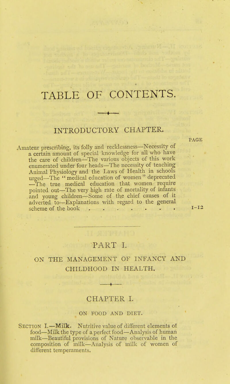 TABLE OF CONTENTS. —I— INTRODUCTORY CHAPTER. Amateur prescribing, its folly and recklessness—Necessity of a certain amount of special knowledge for all who have the care of children—The various objects of this work enumerated under four heads—The necessity of teaching Animal Physiology and the Laws of Health in schools urged—The medical education of women deprecated —The true medical education that women require pointed out—The very high rate of mortality of infants and young children—Some of the chief causes of it adverted to—Explanations with regard to the general scheme of the book PART L ON THE MANAGEMENT OF INFANCY AND CHILDHOOD IN HEALTH. ♦ CHAPTER 1. ON FOOD AND DIET. Section I.—Milk. Nutritive value of different elements of food—Milk the type of a perfect food—Analysis of human milk—Beautiful provisions of Nature observable in the composition of milk—Analysis of milk of women of different temperaments. PAGE I-I2