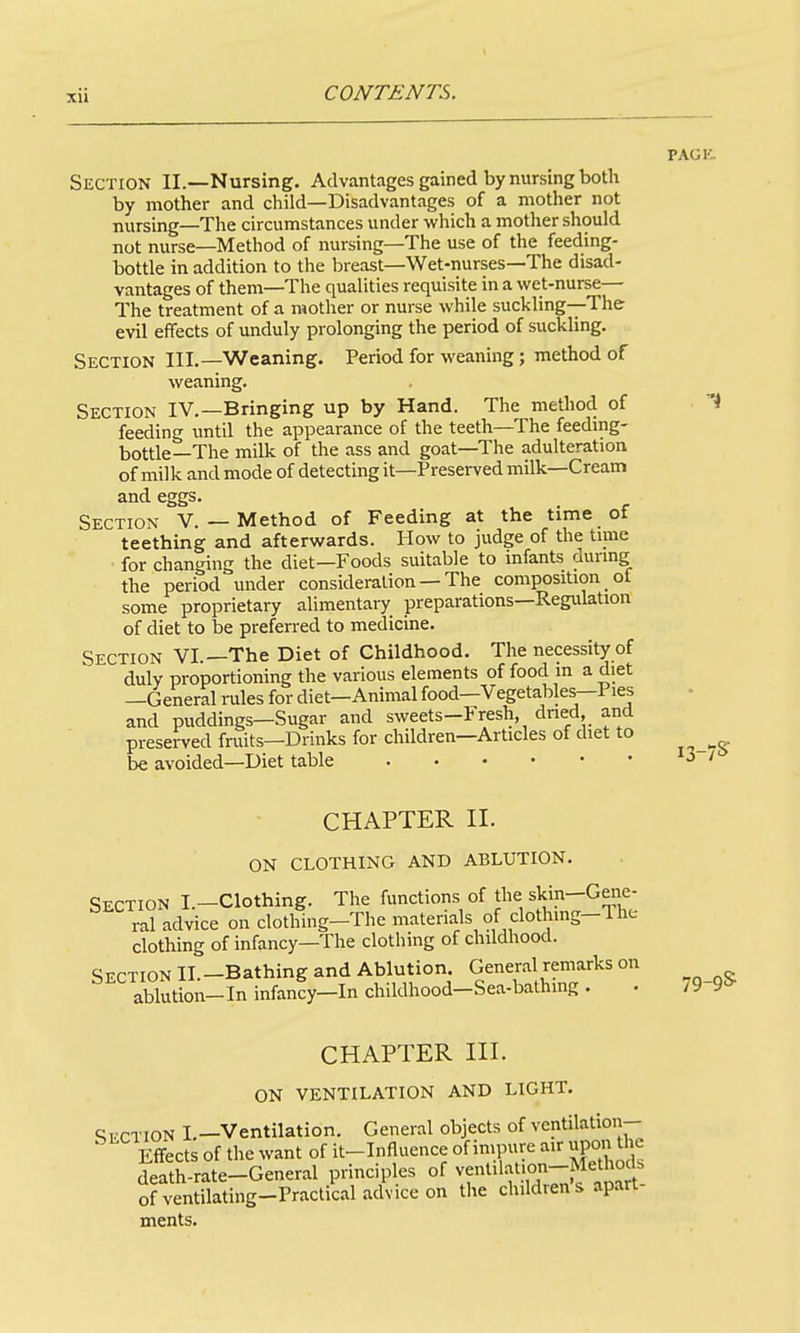 xu PACK. Section II.—Nursing. Advantages gained by nursing both by mother and child—Disadvantages of a mother not nursing—The circumstances under which a mother should not nurse—Method of nursing—The use of the feeding- bottle in addition to the breast—Wet-nurses—The disad- vantages of them—The qualities requisite in a wet-nurse— The treatment of a mother or nurse while suckling—The evil effects of unduly prolonging the period of suckling. Section III.—Weaning, Period for weaning; method of weaning. Section IV.—Bringing up by Hand. The method of '4 feeding until the appearance of the teeth—The feeding- bottle—The milk of the ass and goat—The adulteration of milk and mode of detecting it—Presei-ved milk—Cream and eggs. Section V. — Method of Feeding at the time of teething and afterwards. How to judge of the time for changing the diet—Foods suitable to infants aurmg the period vmder consideration — The composition ot some proprietary ahmentary preparations—Regulation of diet to be preferred to medicine. Section VI.—The Diet of Childhood. The necessity of duly proportioning the various elements of food in a diet —General rules for diet—Animal food—Vegetables—Pies and puddings—Sugar and sweets-Fresh, dned and preserved fruits—Drinks for children—Articles of diet to be avoided—Diet table '3 / CHAPTER II. ON CLOTHING AND ABLUTION. Section I.-Clothing. The functions of the skin--Gene- ral advice on clothing-The materials of clothmg-The clothing of infancy—The clothing of childhood. SifrTioN II —Bathing and Ablution. General remarks on aSution-In infanfy-In childhood-Sea-bathing . . 79-9& CHAPTER III. ON VENTILATION AND LIGHT. c;t.-ction I.—Ventilation. General objects of ventilation- ^ Effects of the want of it-Influence of impure air upon the death-rate-General principles of ^l^'f^J^^^'. ofventilating-Practical advice on the children s apart ments.