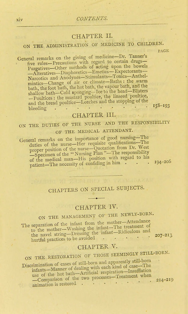 CHAPTER II. ON THE ADMINISTRATION OF MEDICINE TO CHILDREN PAGE General remarks on the givmg of mechcme—Dr. Tanner's five rules—Precautions with regard to certain drugs— Purgatives-Other methods of acting upon the bowels —Alteratives—Diaphoretics—Emetics—Expectorants- Narcotics and Anodynes-Stimulants—Tonics-Anthel- mintics—Clmnge of air or climate-Baths : the warm bath, the foot bath, the hot bath, the vapour bath, and the shallow bath-Cold sponging-Ice to the head-Blisters —Poultices: the mustard poultice, the linseed poultice, and the bread poultice—Leeches and the stoppmg of the bleeding 'S8-i93 CHAPTER III. ON THE DUTIES OF THE NURSE AND THE RESPONSIBILITY OF THE MEDICAL ATTENDANT. General remarks on the importance of good nursing-The duties of the nurse-Her reqmsite qualifications—The proper position of the mirse-Quotation from Dr. West Lspecimen of the  Nursing Plan -1 he responsibility of the medical man-His position with regard to his patient—The necessity of confiding in him . . . m-zoo CHAPTERS ON SPECIAL SUBJECTS. CHAPTER IV. ON THE MANAGEMENT OF THE NEWLY-BORN. IL navd Strmg-Dressfng the mf.nt-RKl,cuto»s and ^ hurtful practices to be avoided . • • • CHAPTER V. ON THE RESTORATION OF THOSE SEEMINGLY STILL-BORN, animation is restored . • • ' 214-219