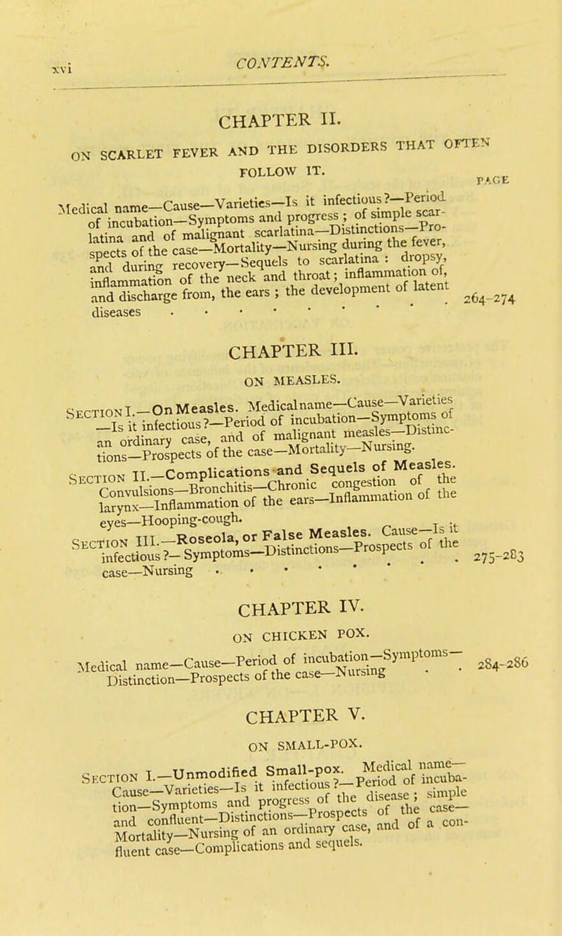 CHAPTER II. ON^ SCARLET FEVER AND THE DISORDERS THAT OFTEN FOLLOW IT. PAGE aurinP- recovery-Sequels to scarlatina : dropsy, fSamSL of A^neck and throat; inflammation of fd dSarge from, the ears ; the development of latent ^^^^^^ diseases CHAPTER III. ON MEASLES. SECTION Il.-Complications and Sequels of Measles eyes—Hooping-cough. , ^ Tc ;i- T7T Rn^pola or False Measles. Cause-Is It case—Nursing 275-2C3 CHAPTER IV. ON CHICKEN POX. Medical name-Cause-Period of incubati^^^^^^^ ^S^_,8, Distinction-Prospects of the ca.e-Nursing CHAPTER V. ON SMALL-POX. Cause-Varieties-Is It ^^'^'^^ /d ease ; simple tion-Symptoms and progress of the ^liseasc , y_ anS co!;flLt-Distinctions-P^^^^^^^^^ of tl^ case^^_ Mortality—Nursmg of an ordinaiy case, anu Tent case-Complications and sequels.