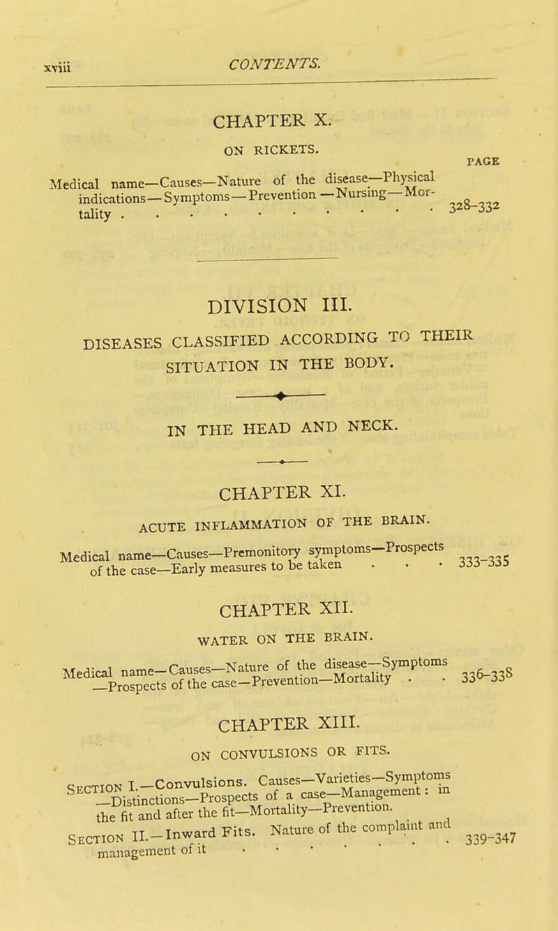 CHAPTER X. ON RICKETS. PAGB Medical name-Causes-Nature of the disease-Physical indications-Symptoms-Prevention-Nursmg-Mor- tality 32»-332 DIVISION III. DISEASES CLASSIFIED ACCORDING TO THEIR SITUATION IN THE BODY. IN THE HEAD AND NECK. CHAPTER XI. ACUTE INFLAMMATION OF THE BRAIN. Medical name-Causes-Premonitory symptoms-Prospects of the case—Early measures to be taken . • - Hi ii>^ CHAPTER XII. WATER ON THE BRAIN. Medical name-Causes-Nature of the ^iseast-Symptoms —Prospects of the case-Prevention-Mortahty . . 3j^33^ CHAPTER XIII. ON CONVULSIONS OR FITS. ' C-PPTION I -Convulsions. Causes-Varieties-Symptoins ^'''iSis'inctions-Prospects of a case-Management: m the fit and after the fit-Mortality-Prevention. SECTION II.-Inward Fits. Nature of the complamt and management of it • • • 