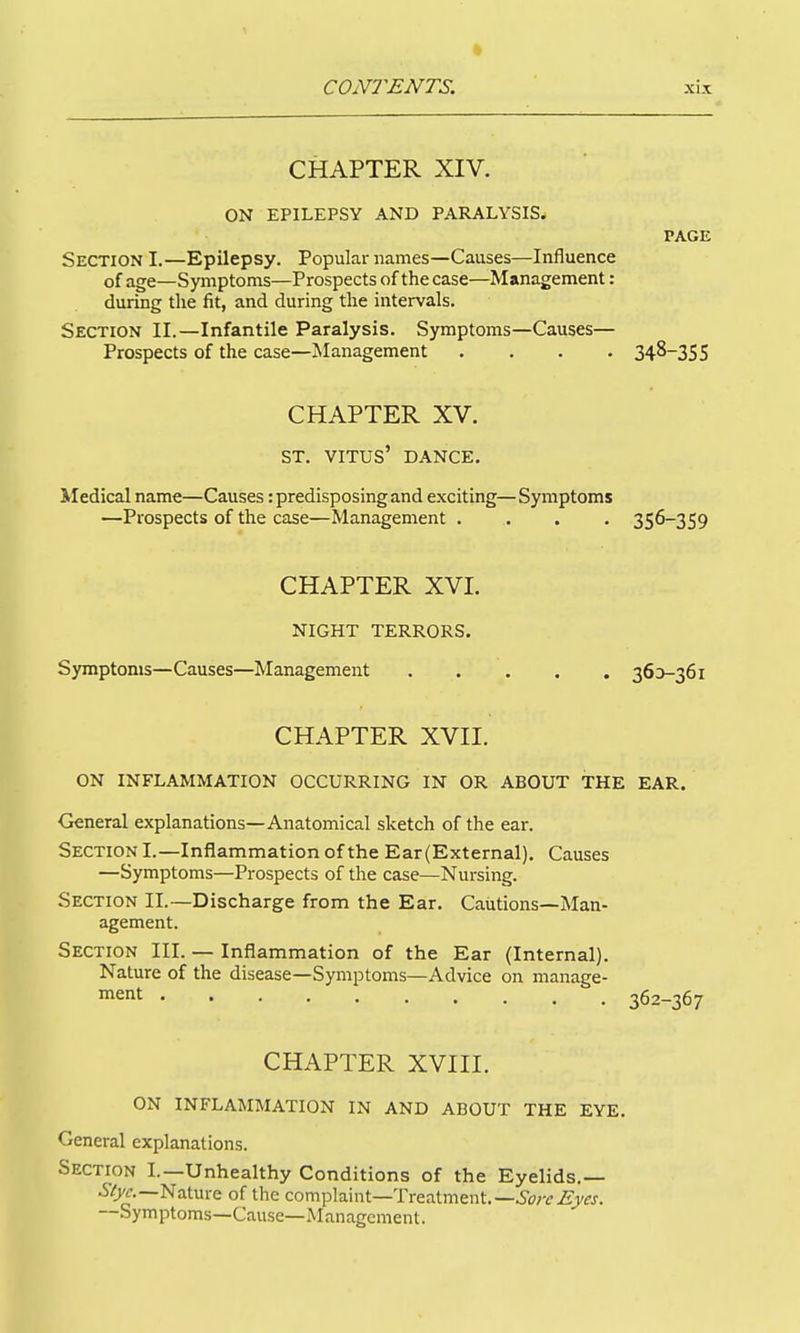 CHAPTER XIV. ON EPILEPSY AND PARALYSIS. PAGE Section I.—Epilepsy. Popular names—Causes—Influence of age—Symptoms—Prospects of the case—Management: during the fit, and during the intervals. Section II.—Infantile Paralysis. Sjrmptoms—Causes— Prospects of the case—jManagement .... 348-355 CHAPTER XV. ST. VITUS' DANCE. Medical name—Causes: predisposing and exciting—Symptoms —Prospects of the case—Management .... 356-359 CHAPTER XVI. NIGHT TERRORS. Symptoms—Causes—Management 36D-361 CHAPTER XVII. ON INFLAMMATION OCCURRING IN OR ABOUT THE EAR. General explanations—Anatomical sketch of the ear. Section I.—Inflammation of the Ear(External). Causes —Symptoms—Prospects of the case—Nursing. Section II.~Discharge from the Ear, Cautions—Man- agement. Section III. — Inflammation of the Ear (Internal). Nature of the disease—Symptoms—Advice on manage- ment 362-367 CHAPTER XVIII. ON INFLAMMATION IN AND ABOUT THE EYE. General explanations. Section I.—Unhealthy Conditions of the Eyelids.— Nature of the complaint—Treatment.—ic?;r.ff7fj. Symptoms—Cause—Management.