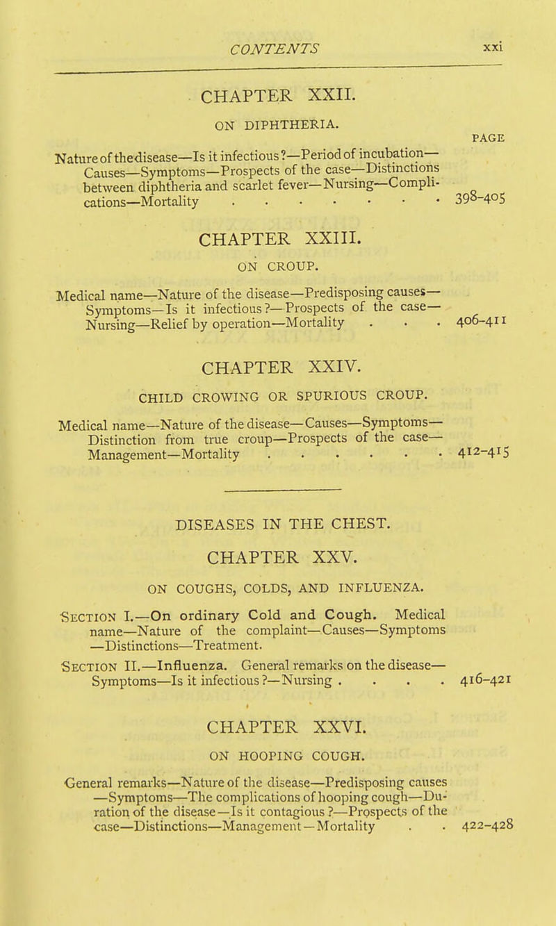 . CHAPTER XXII. ON DIPHTHERIA. PAGE Natureof thedisease—Is it infectious ?—Period of incubation- Causes—Symptoms—Prospects of the case—Distmctions between diphtheria and scarlet fever—Nursmg—Compli- cations—Mortality 390-405 CHAPTER XXIII. ON CROUP. Medical name—Nature of the disease—Predisposing causes- Symptoms—Is it infectious ?—Prospects of the case— Nursing—Relief by operation—Mortahty . . • 406-4 CHAPTER XXIV. CHILD CROWING OR SPURIOUS CROUP. Medical name—Nature of thedisease—Causes—Symptoms- Distinction from true croup—Prospects of the case— Management—Mortality 4^2-415 DISEASES IN THE CHEST. CHAPTER XXV. ON COUGHS, COLDS, AND INFLUENZA. Section I.—On ordinary Cold and Cough. Medical name—Nature of the complaint—Causes—Symptoms —Distinctions—Treatment. Section II.—Influenza. General remarks on the disease— Symptoms—Is it infectious?—Nursing . . . . 416-421 CHAPTER XXVI. ON HOOPING COUGH. General remarks—Nature of the disease—Predisposing causes —Symptoms—The complications of hooping cough—Du- ration of the disease—Is it contagious ?—Prospects of the case—Distinctions—Management —Mortality . . 422-428