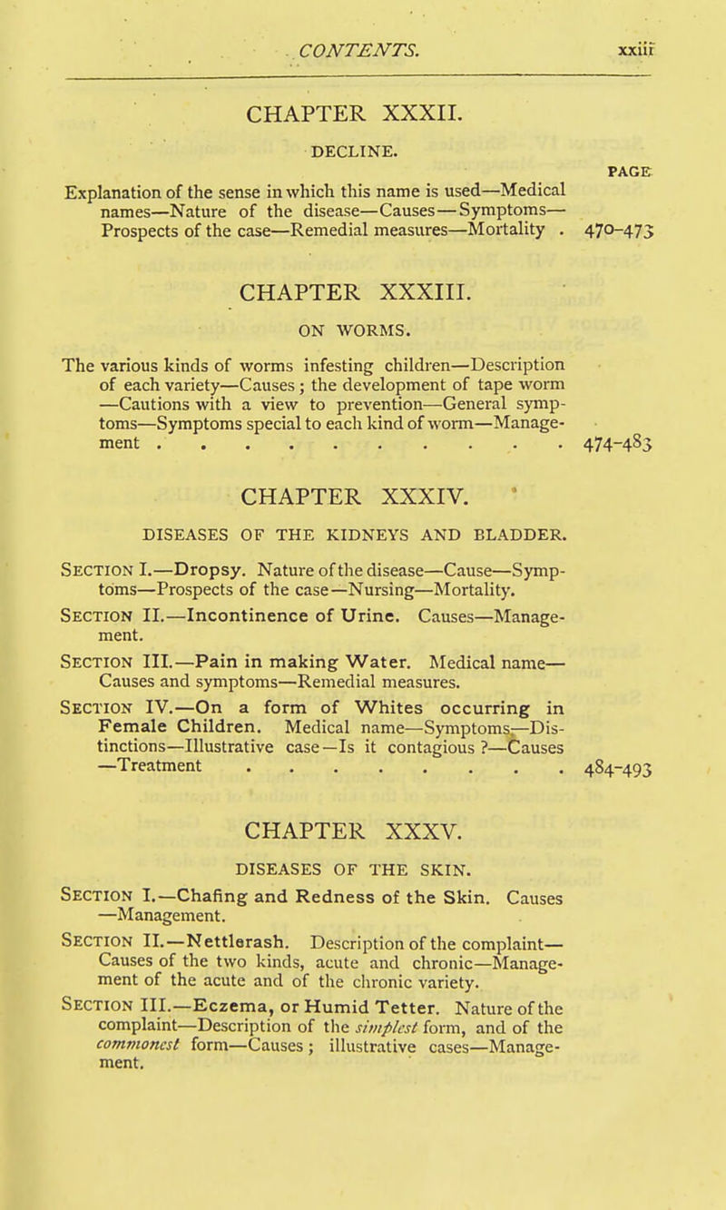 CHAPTER XXXIL DECLINE, PAGE. Explanation of the sense in which this name is used—Medical names—Nature of the disease—Causes—Symptoms— Prospects of the case—Remedial measures—Mortality . 470-475 CHAPTER XXXni. ON WORMS. The various kinds of worms infesting children—Description of each variety—Causes; the development of tape worm —Cautions with a view to prevention—General symp- toms—Symptoms special to each kind of worm—Manage- ment 474-485 CHAPTER XXXIV. DISEASES OF THE KIDNEYS AND BLADDER. Section I.—Dropsy. Nature of the disease—Cause—Symp- toms—Prospects of the case—Nursing—Mortality. Section II.—Incontinence of Urine. Causes—Manage- ment. Section III.—Pain in making Water. Medical name— Causes and symptoms—Remedial measures. Section IV.—On a form of Whites occurring in Female Children. Medical name—Symptoms—Dis- tinctions—Illustrative case—Is it contagious ?—Causes —Treatment 484-493 CHAPTER XXXV. DISEASES OF THE SKIN. Section I.—Chafing and Redness of the Skin. Causes —Management. Section II.—Nettlerash. Description of the complaint- Causes of the two kinds, acute and chronic—Manage- ment of the acute and of the clironic variety. Section III.—Eczema, or Humid Tetter. Nature of the complaint—Description of tlie simplest form, and of the commonest form—Causes ; illustrative cases—Manage- ment.