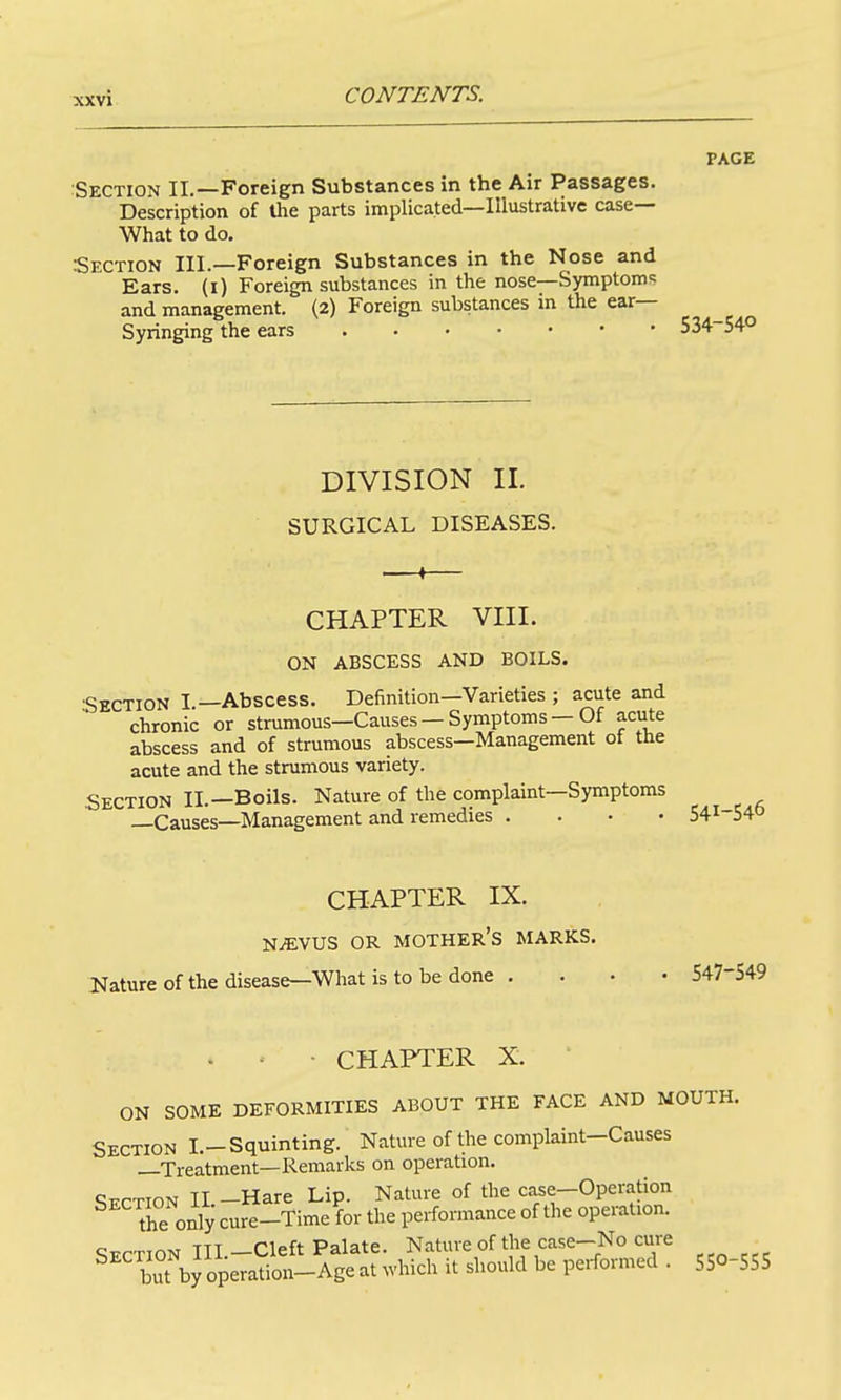 PAGE Section II.—Foreign Substances in the Air Passages. Description of the parts implicated—Illustrative case— What to do. Section III.—Foreign Substances in the Nose and Ears, (i) Foreign substances in the nose—Symptoms and management. (2) Foreign substances in the ear- Syringing the ears 534 540 DIVISION II. SURGICAL DISEASES. CHAPTER VIII. ON ABSCESS AND BOILS. Section I —Abscess. Definition—Varieties ; acute and chronic or strumous—Causes — Symptoms — Of acute abscess and of strumous abscess—Management of the acute and the strumous variety. Section II.—Boils. Nature of the complaint—Symptoms —Causes—Management and remedies . . • • 541-] CHAPTER IX. NiEVUS OR mother's MARKS. Nature of the disease—What is to be done . . . • 547-549 . ' • CHAPTER X. ON SOME DEFORMITIES ABOUT THE FACE AND MOUTH. Section I.-Squinting. Nature of the complaint—Causes —Treatment—Remarks on operation. Section II -Hare Lip. Nature of the case-Operation the only cure-Time for the performance of the operation. Section IIL-Cleft Palate. Nature of the case-No cure bTby operation-Age at which it should be performed . 550-555