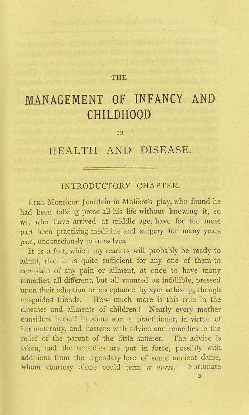 THE MANAGEMENT OF INFANCY AND CHILDHOOD IN HEALTH AND DISEASE. INTRODUCTORY CHAPTER. Like Monsieur Jourdain in Moliere's play, who found he had been talking prose all his life without knowing it, so we, who have arrived at middle age, have for the most part been practising medicine and surgery for many years past, unconsciously to ourselves. It is a fact, which my readers will probably be ready to admit, that it is quite sufficient for any one of them to complain of any pain or ailment, at once to have many remedies, all different, but all vaunted as infallible, pressed upon their adoption or acceptance by sympathising, though misguided friends. How much more is this true in the diseases and ailments of children ! Nearly every mother considers herself in some sort a practitioner, in virtue of her maternity, and hastens with advice and remedies to the rehef of the parent of the little sufferer. The advice is taken, and the remedies are put in force, possibly with additions from the legendary lore of some ancient dame, whom courtesy alone could term a nurse. Fortunate B