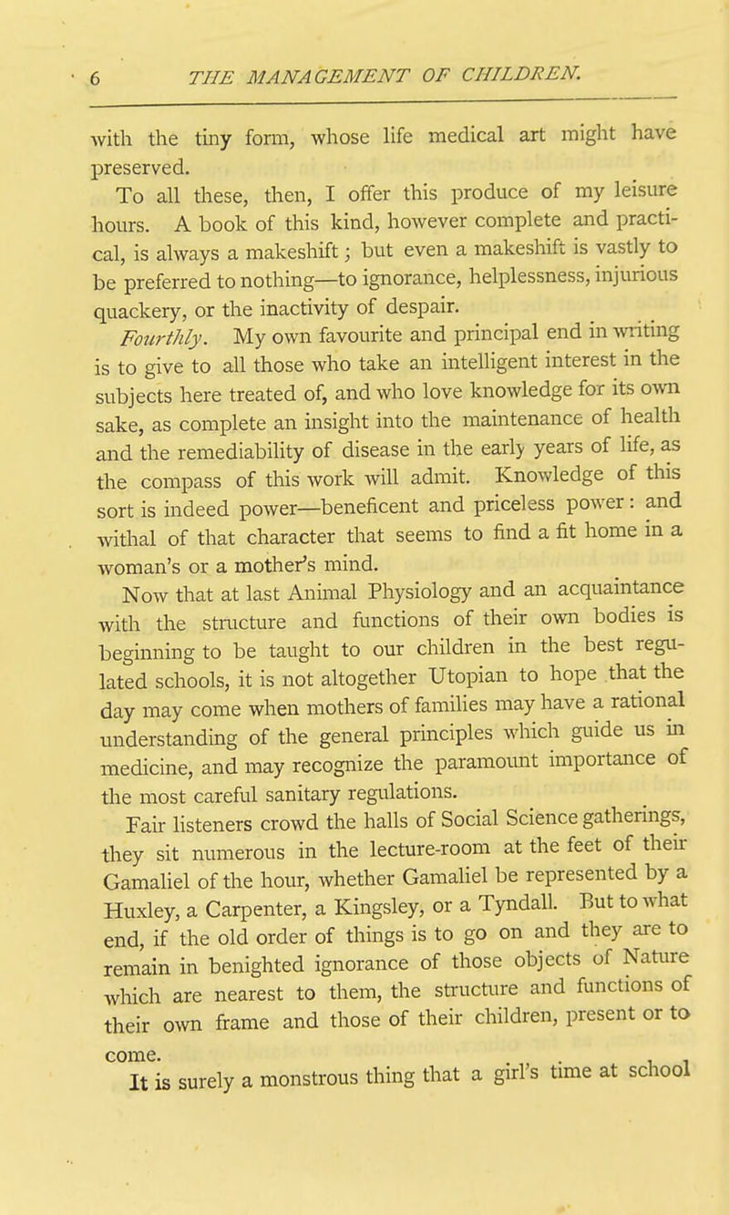 with the tiny form, whose life medical art might have preserved. To all these, then, I offer this produce of my leisure hours. A book of this kind, however complete and practi- cal, is always a makeshift; but even a makeshift is vastly to be preferred to nothing—to ignorance, helplessness, injurious quackery, or the inactivity of despair. Fourthly. My own favourite and principal end in writing is to give to all those who take an intelligent interest in the subjects here treated of, and who love knowledge for its own sake, as complete an insight into the maintenance of health and the remediability of disease in the early years of life, as the compass of this work will admit. Knowledge of this sort is indeed power—beneficent and priceless power: and withal of that character that seems to find a fit home in a woman's or a mother's mind. Now that at last Animal Physiology and an acquaintance with the structure and functions of their own bodies is beginning to be taught to our children in the best regu- lated schools, it is not altogether Utopian to hope that the day may come when mothers of families may have a rational understanding of the general principles which guide us in medicine, and may recognize the paramoimt importance of the most careful sanitary regulations. Fair listeners crowd the halls of Social Science gatherings, they sit numerous in the lecture-room at the feet of their Gamahel of the hour, whether Gamahel be represented by a Huxley, a Carpenter, a Kingsley, or a Tyndall. But to what end, if the old order of things is to go on and they are to remain in benighted ignorance of those objects of Nature which are nearest to them, the sU'ucture and functions of their own frame and those of their children, present or to come It is surely a monstrous thing that a girl's time at school