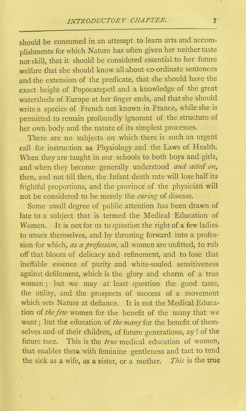 should be consumed in an attempt to learn arts and accom- plishments for which Nature has often given her neither taste nor skill, that it should be considered essential to her future welfare that she should know all about co-ordinate sentences and the extension of the predicate, that she should have the exact height of Popocatepetl and a knowledge of the great watersheds of Europe at her finger ends, and that she should write a species of French not known in France, while she is permitted to remain profoundly ignorant of the structure of her o^vn body and the nature of its simplest processes. There are no subjects on which there is such an urgent call for instruction as Physiology and the Laws of Health. When they are taught in our schools to both boys and girls, and when they become generally understood and acted on, tlien, and not till then, the Infant death rate will lose half its frightful proportions, and the province of the physician will not be considered to be merely the airing of disease. Some small degree of public attention has been drawn of late to a subject that is termed the Medical Education of Women. It is not for us to question the right of a few ladies to unsex themselves, and by thrusting forward into a profes- sion for which, as a profession, all women are unfitted, to rub off that bloom of delicacy and refinement, and to lose that ineffable essence of purity and white-souled sensitiveness against defilement, which is the glory and charm of a true woman; but we may at least question the good taste, the utility, and the prospects of success of a movement which sets Nature at defiance. It is not the Medical Educa- tion of the few women for the benefit of the many that we want; but the education of the many for the benefit of them- selves and of their children, of future generations, ay ! of the future race. This is the true medical education of women, that enables thena with feminine gentleness and tact to tend the sick as a wife, as a sister, or a mother. This is the true