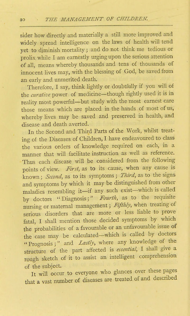 sider how directly and materially a still more improved and widely spread intelligence on the laws of health will tend yet to diminish mortality; and do not think me tedious or prolix while I am earnestly urging upon the serious attention of all, means whereby thousands and tens of thousands of innocent lives may, with the blessing of God, be saved from an early and unmerited death. Therefore, I say, think Ughtly or doubtfully if you will of the curative power of medicine—though rightly used it is in reality most powerful—but study with the most earnest care those means which are placed in the hands of most of us, whereby lives may be saved and preserved in health, and disease and death averted. In the Second and Third Parts of the Work, whilst treat- ing of the Diseases of Children, I have endeavoured to class the various orders of knowledge required on each, in a manner that will facilitate instruction as well as reference. Thus each disease will be considered from the following points of view. First, as to its cause, when any cause is known; Second, as to its symptoms; Third, as to the signs and symptoms by which it may be distinguished from other maladies resembling it—if any such exist—which is called by doctors Diagnosis; Fourth, as to the requisite nursing or maternal management; Fifthly, when treating of serious disorders that are more or less liable to prove fatal, I shall mention those decided symptoms by which the probabilities of a favourable or an unfavourable issue of the case may be calculated—which is caUed by doctors Prognosis; and Lastly, where any knowledge of the structure of the part affected is essential, I shall give a rough sketch of it to assist an intelligent comprehension of the subject. It will occur to everyone who glances over these pages that a vast number of diseases are treated of and descnbed