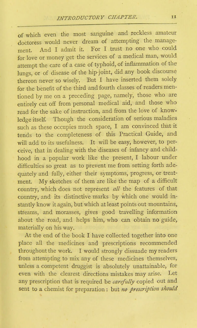 of which even the most sanguine and reckless amateur doctoress would never dream of attempting the manage- ment. And I admit it. For I tnist no one who could for love or money get the services of a medical man, would attempt the care of a case of typhoid, of inflammation of the lungs, or of disease of the hip-joint, did any book discourse thereon never so wisely. But I have inserted them solely for the benefit of the third and fourth classes of readers men- tioned by me on a preceding page, namely, those who are entirely cut off from personal medical aid, and those who read for the sake of instruction, and from the love of know- ledge itself Though the consideration of serious maladies such as these occupies much space, I am convinced that it tends to the completeness of this Practical Guide, and will add to its usefulness. It will be easy, however, to per- ceive, that in dealing with the diseases of infancy and child- hood in a popular work like the present, I labour under difficulties so great as to prevent me from setting forth ade- quately and fully, either their symptoms, progress, or treat- ment. My sketches of them are like the map of a difficult country, which does not represent all the features of that country, and its distinctive marks by which one would in- stantly know it again, but which at least points out mountains, streams, and morasses, gives good travelling information about the road, and helps him, who can obtain no guide, materially on his way. At the end of the book I have collected together into one place all the medicines and prescriptions recommended throughout the work, I would strongly dissuade my readers from attempting to mix any of these medicines themselves, unless a competent druggist is absolutely unattainable, for even with the clearest directions mistakes may arise. Let any prescription that is required be carefully copied out and sent to a chemist for preparation: but 7io prescription should