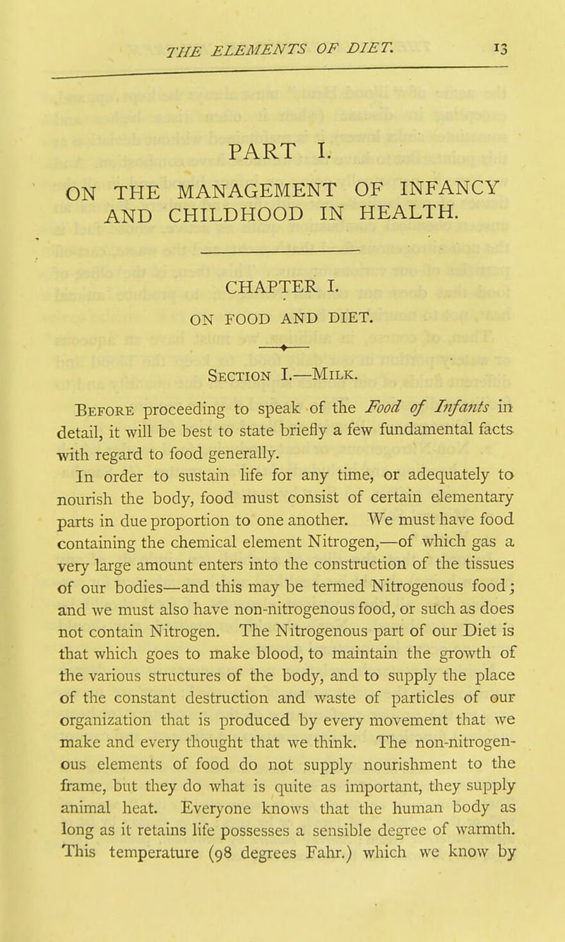 PART I. ON THE MANAGEMENT OF INFANCY AND CHILDHOOD IN HEALTH. CHAPTER I. ON FOOD AND DIET, Section I.—Milk. Before proceeding to speak of the Food of Infants in detail, it will be best to state briefly a few fundamental facts with regard to food generally. In order to sustain life for any time, or adequately to nourish the body, food must consist of certain elementary parts in due proportion to one another. We must have food containing the chemical element Nitrogen,—of which gas a very large amoimt enters into the construction of the tissues of our bodies—and this may be temied Nitrogenous food; and we must also have non-nitrogenous food, or such as does not contain Nitrogen. The Nitrogenous part of our Diet is that which goes to make blood, to maintain the growth of the various structures of the body, and to supply the place of the constant destruction and waste of particles of our organization that is produced by every movement that we make and every thought that we think. The non-nitrogen- ous elements of food do not supply nourishment to the frame, but they do what is quite as important, they supply animal heat. Everyone knows that the human body as long as it retains life possesses a sensible degree of warmth. This temperature (98 degrees Fahr.) which we know by