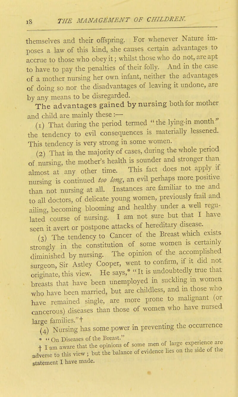 themselves and their offspring. For whenever Nature im- poses a law of this kind, she causes certain advantages to accrue to those who obey it; whilst those who do not, are apt to have to pay the penalties of their folly. And in the case of a mother nursing her own infant, neither the advantages of doing so nor the disadvantages of leaving it undone, are by any means to be disregarded. The advantages gained by nursing both for mother and child are mainly these :— (1) That during the period termed the lymg-m month the tendency to evil consequences is materially lessened. This tendency is very strong in some women. (2) That in the majority of cases, during the whole penod of nursing, the mother's health is sounder and stronger than almost at any other time. This fact does not apply if nursing is continued too long, an evil perhaps more positive than not nursing at all. Instances are familiar to me and to all doctors, of delicate young women, previously frail and aihn- becoming blooming and healthy under a well regu- lated course of nursing. I am not sure but that I have seen it avert or postpone attacks of hereditary disease. U) The tendency to Cancer of the Breast which exists strongly in the constitution of some women is certamly diminished by nursing. The opinion of the accomplished surgeon, Sir Astley Cooper, went to confirm, if it did not oriSnate, this view. He says,*  It is undoubtedly true that . breasts that have been unemployed in sucklmg m women who have been married, but are childless, and m those yv\.o have remained single, are more prone to malignant (or cancerous) diseases than those of women who have nm-sed large families. t , (4) Nursing has some power in preventing the occurrence *  On Diseases of the Breast. + I am aware that the opinions of some men of large experience are adlerseTo this view; but the balance of evidence hes on the side of the