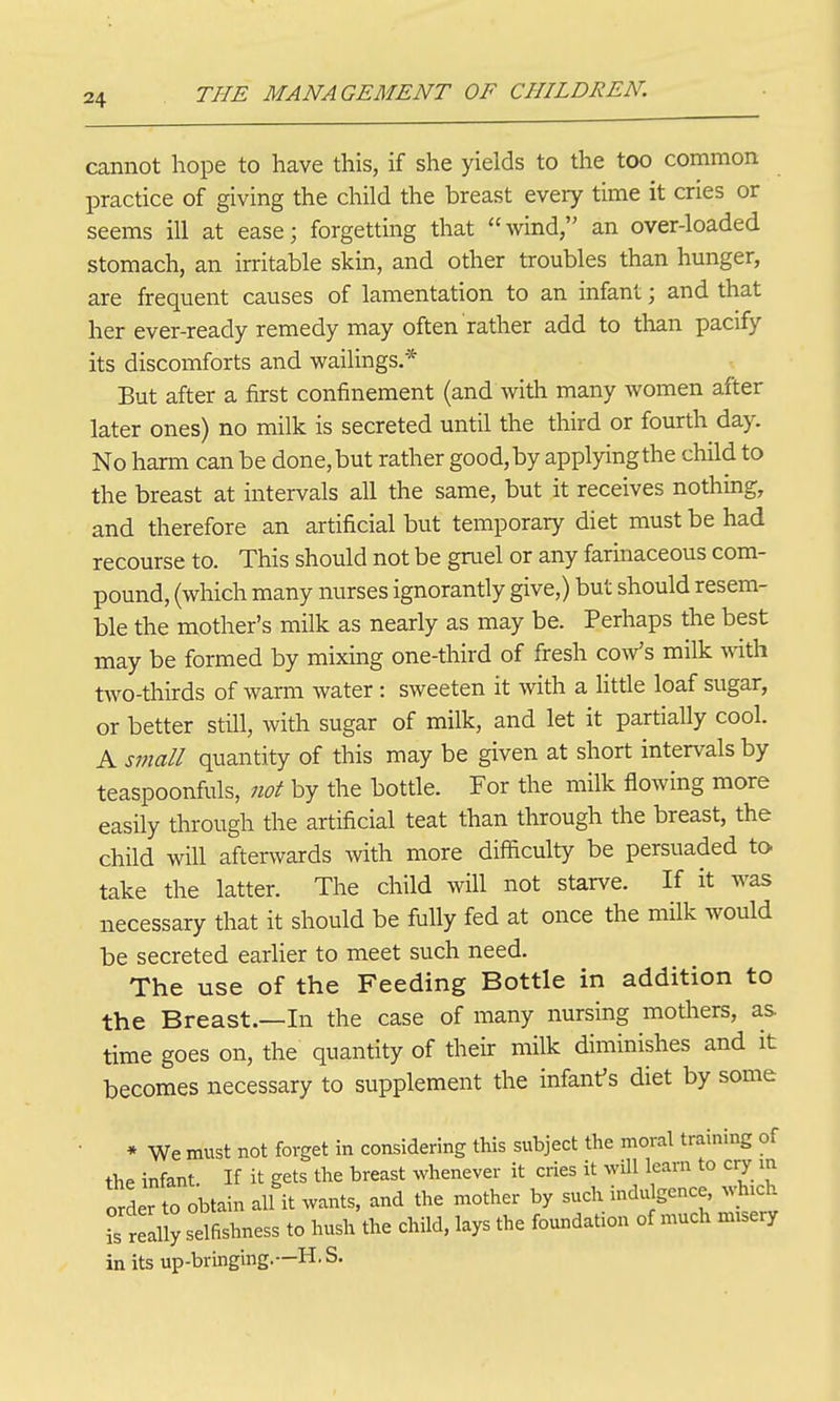 cannot hope to have this, if she yields to the too common practice of giving the child the breast every time it cries or seems ill at ease; forgetting that wind an over-loaded stomach, an irritable skin, and other troubles than hunger, are frequent causes of lamentation to an infant; and that her ever-ready remedy may often rather add to than pacify its discomforts and vi^ailings.* But after a first confinement (and with many women after later ones) no milk is secreted until the third or fourth day. No harm can be done,but rather good,by applyingthe child to the breast at intervals all the same, but it receives nothing, and therefore an artificial but temporary diet must be had recourse to. This should not be gruel or any farinaceous com- pound, (which many nurses ignorantly give,) but should resem- ble the mother's milk as nearly as may be. Perhaps the best may be formed by mixing one-third of fresh coaVs milk mth two-thirds of warm Avater: sweeten it with a Httle loaf sugar, or better still, with sugar of milk, and let it partially cool. A small quantity of this may be given at short intervals by teaspoonfuls, not by the bottle. For the milk flowing more easily through the artificial teat than through the breast, the child will afterwards with more difficulty be persuaded to take the latter. The child will not starve. If it was necessary that it should be fully fed at once the milk would be secreted earlier to meet such need. The use of the Feeding Bottle in addition to the Breast.—In the case of many nursing mothers, as time goes on, the quantity of their milk diminishes and it becomes necessary to supplement the infant's diet by some ■ * We must not forget in considering this subject the moral training of the infant. If it gets the breast whenever it cries it wUl learn to c^r m order to obtain all it wants, and the mother by such indu gence which is realS selfishness to hush the child, lays the foundation of much misery in its up-bringing.—H.S.