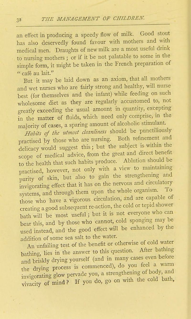 an effect in producing a speedy flow of milk. Good stout has also deservedly found favour with mothers and with medical men. Draughts of new milk are a most useful drink to nursing mothers ; or if it be not palatable to some in the simple form, it might be taken in the French preparation of  cafe au lait. But it may be laid down as an axiom, that all mothers and wet nurses who are fairly strong and healthy, will nurse best (for themselves and the infant) while feeding on such wholesome diet as they are regularly accustomed to, not greatly exceeding the usual amount in quantity, exceptmg in the matter of fluids, which need only comprise, in the majority of cases, a sparing amount of alcohohc stimulant. HaUts of the utmost cleanliness should be punctiliously practised by those who are nursing. Both refinement and delicacy would suggest this; but the subject is withm the scope of medical advice, from the great and direct benefit to the health that such habits produce. Ablution should be practised, however, not only with a view to mamtaimng purity of skin, but also to gain the strengthenmg and invi-orating effect that it has on the nervous and circulatory systems, and through them upon the whole orgamsm To those who have a vigorous circulation, and are capable of creating a good subsequent re-action, the cold or tepid shower bath will be most useful; but it is not everyone who can bear this, and by those who cannot, cold sponging may be used instead, and the good effect will be enhanced by the addition of some sea salt to the water. An unfailing test of the benefit or otherwise of cold water bathing, lies in the answer to this question. After bathmg and briskly drying yourself (and in many cases even before the drying process is commenced), do you fee a wann invigorating glow pervade you, a strengthening of body and vvacity of mind? If you do, go on with the cold bath,