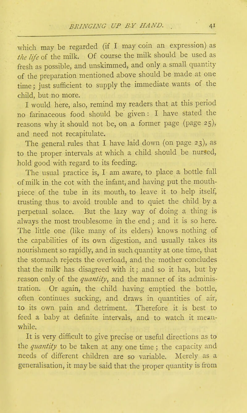 which may be regarded (if I may coin an expression) as the life of the milk. Of course the milk should be used as fresh as possible, and unskimmed, and only a small quantity of the preparation mentioned above should be made at one time; just sufficient to supply the immediate wants of the child, but no more. I would here, also, remind my readers that at this period no farinaceous food should be given: I have stated the reasons why it should not be, on a fonner page (page 25), and need not recapitulate. The general rules that I have laid down (on page 23), as to the proper intervals at which a child should be nurged, hold good with regard to its feeding. The usual practice is, I am aware, to place a bottle full of milk in the cot with the infant, and having put the mouth- piece of the tube in its mouth, to leave it to help itself, trusting thus to avoid trouble and to quiet the child by a perpetual solace. But the lazy way of doing a thing is always the most troublesome in the end; and it is so here. The little one (like many of its elders) knows nothing of the capabilities of its own digestion, and usually takes its nourishment so rapidly, and in such quantity at one time, that the stomach rejects the overload, and the mother concludes that the milk has disagreed with it; and so it has, but by reason only of the qiumiiiy, and the manner of its adminis- tration. Or again, the child having emptied the bottle, often continues sucking, and draws in quantities of air, to its own pain and detriment. Therefore it is best to feed a baby at definite intervals, and to watch it mean- while. It is very difficult to give precise or useful directions as to the quantity to be taken at any one time; the capacity and needs of different children are so variable. Merely as a generalisation, it may be said that the proper quantity is from