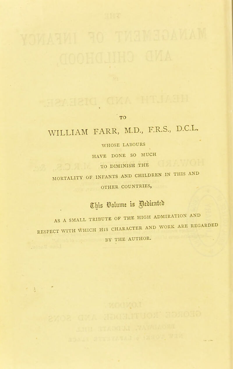 TO WILLIAM FARR, M.D., F.R.S., D.C.L. WHOSE LABOURS HAVE DONE SO MUCH TO DIMINISH THE MORTALITY OF INFANTS AND CHILDREN IN THIS AND OTHER COUNTRIES, Volume is gcbicntcb AS A SMALL TRIBUTE OF THE HIGH ADMIRATION AND .E«PECT WITH WHICH HIS CHARACTER AND WORK ARE REGARDED BY THE AUTHOR.