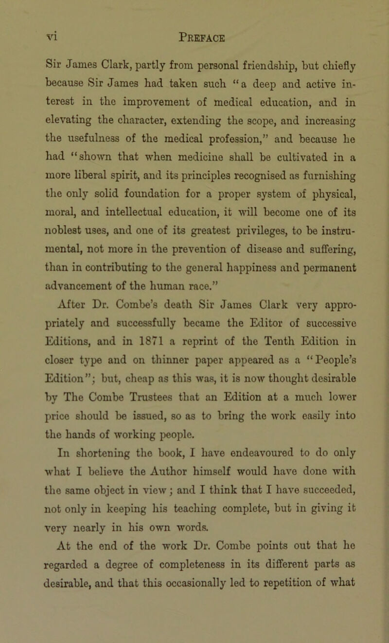 Sir James Clark, partly from personal friendship, but chiefly because Sir James had taken such “ a deep and active in- terest in the improvement of medical education, and in elevating the character, extending the scope, and increasing the usefulness of the medical profession,” and because he had “shown that when medicine shall be cultivated in a more liberal spirit, and its principles recognised as furnishing the only solid foundation for a proper system of physical, moral, and intellectual education, it will become one of its noblest uses, and one of its greatest privileges, to be instru- mental, not more in the prevention of disease and suffering, than in contributing to the general happiness and permanent advancement of the human race.” After Dr. Combe’s death Sir James Clark very appro- priately and successfully became the Editor of successive Editions, and in 1871 a reprint of the Tenth Edition in closer type and on thinner paper appeared as a “People’s Edition”; but, cheap as this was, it is now thought desirable by The Combe Trustees that an Edition at a much lower price should be issued, so as to bring the work easily into the hands of working people. In shortening the book, I have endeavoured to do only what I believe the Author himself would have done with the same object in view; and I think that I have succeeded, not only in keeping his teaching complete, but in giving it very nearly in his own words. At the end of the work Dr. Combe points out that he regarded a degree of completeness in its different parts as desirable, and that this occasionally led to repetition of what