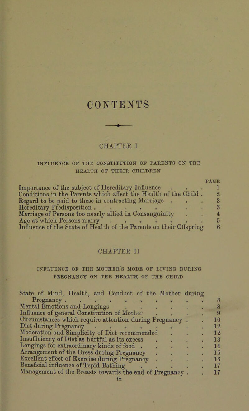 CONTENTS —♦— CHAPTER I INFLUENCE OF THE CONSTITUTION OF PARENTS ON THE HEALTH OF THEIR CHILDREN PAGE Importance of the subject of Hereditary Influence . . . 1 Conditions in the Parents which affect the Health of the Child . 2 Regard to be paid to these in contracting Jlarriage ... 3 Hereditary Predisposition 3 Marriage of Persons too nearly allied in Consanguinity . 4 Age at which Persons marry 5 Influence of the State of Health of the Parents on their Offspring 6 CHAPTER II INFLUENCE OF THE MOTHER’S MODE OF LIVING DURING PREGNANCY ON THE HEALTH OF THE CHILD State of Mind, Health, and Conduct of the Mother during Pregnancy 8 Mental Emotions and Longings 8 Influence of general Constitution of Mother .... 9 Circumstances which require attention during Pregnancy . . 10 Diet during Pregnancy 12 Moderation and Simplicity of Diet recommended . . .12 Insufficiency of Diet as hurtful as its excess .... 13 Longings for extraordinary kinds of food 14 Arrangement of the Dress during Pregnancy . . . .15 Excellent effect of Exercise during Pregnancy . . . .16 Beneficial influence of Tepid Bathing 17 Management of the Breasts towards the end of Pregnancy . . 17