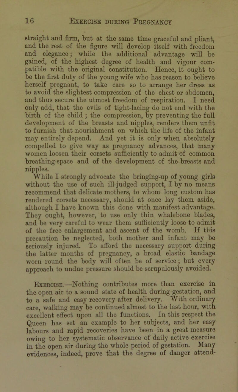 straight and firm, but at the same time graceful and pliant, and the rest of the figure will develop itself with freedom and elegance; while the additional advantage will be gained, of the highest degree of health and vigour com- patible with the original constitution. Hence, it ought to be the first duty of the young wife who has reason to believe herself pregnant, to take care so to arrange her dress as to avoid the slightest compression of the chest or abdomen, and thus secure the utmost freedom of respiratiou. I need only add, that the evils of tight-lacing do not end with the birth of the child; the compression, by preventing the full development of the breasts and nipples, renders them Tinfib to furnish that nourishment on which the life of the infant may entirely depend. And yet it is only when absolutely compelled to give way as pregnancy advances, that many women loosen their corsets sufficiently to admit of common breathing-space and of the development of the breasts and nipples. While I strongly advocate the bringing-up of young girls without the use of such ill-judged support, I by no means recommend that delicate mothers, to whom long custom has rendered corsets necessary, should at once lay them aside, although I have known this done with manifest advantage. They ought, however, to use only thin whalebone blades, and be very careful to wear them sufficiently loose to admit of the free enlargement and ascent of the womb. If this precaution bo neglected, both mother and infant may be seriously injured. To afford the necessary support during the latter months of pregnancy, a broad elastic bandage worn round the body will often bo of service; but every approach to undue pressure should be scrupulously avoided. Exercise.—Hothing contributes more than exercise in the open air to a sound state of health during gestation, and to a safe and easy recovery after delivery. With ordinary care, walking may bo continued almost to the last hour, with excellent effect upon all the functions. In this respect the Queen has set an example to her subjects, and her easy labours and rapid recoveries have been in a great measure owing to her systematic observance of daily active exercise in the open air during the whole period of gestation. Many evidences, indeed, prove that the degree of danger attend-