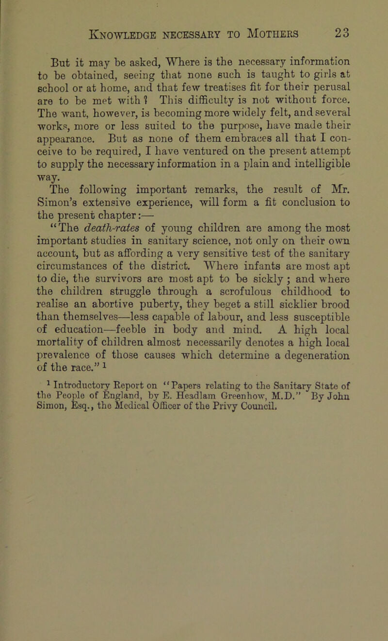 But it may be asked, Where is the necessary information to be obtained, seeing that none such is taught to girls at school or at home, and that few treatises fit for their perusal are to be met with 1 This difficulty is not without force. The want, however, is becoming more widely felt, and several works, more or less suited to the purpose, have made their appearance. But as none of them embraces all that I con- ceive to bo required, I have ventured on the present attempt to supply the necessary information in a plain and intelligible way. The following important remarks, the result of Mr. Simon’s extensive experience, will form a fit conclusion to the present chapter:— “The death-rates of young children are among the most important studies in sanitary science, not only on their own account, but as affording a very sensitive test of the sanitary circumstances of the district. Where infants are most apt to die, the survivors are most apt to be sickly; and w'here the children struggle through a scrofulous childhood to realise an abortive puberty, they beget a still sicklier brood than themselves—less capable of labour, and less susceptible of education—feeble in body and mind. A high local mortality of children almost necessarily denotes a high local prevalence of those causes which determine a degeneration of the race.” ^ ^ Introductory Report on “Papers relating to the Sanitary State of the People of England, by E. Headlam Greenhow, M.D.” By John Simon, Esq., the Medical Officer of the Privy Council.