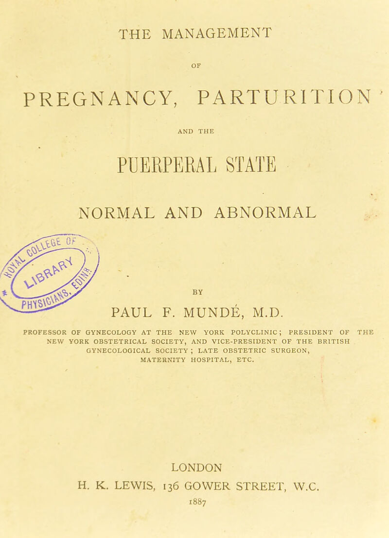 THE MANAGEMENT OF PREGNANCY, PARTURITION AND THE PUERPERAL STATE NORMAL AND ABNORMAL BY PAUL F. MUNDE, M.D. PROFESSOR OF GYNECOLOGY AT THE NEW YORK POLYCLINIC ; PRESIDENT OF THE NEW YORK OBSTETRICAL SOCIETY, AND VICE-PRESIDENT OF THE BRITISH GYNECOLOGICAL SOCIETY ; LATE OBSTETRIC SURGEON, MATERNITY HOSPITAL, ETC. LONDON H. K. LEWIS, 136 GOWER STREET, W.C. 1887