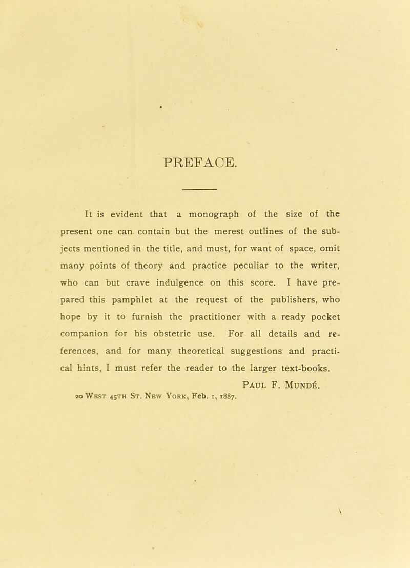 PREFACE. It is evident that a monograph of the size of the present one can contain but the merest outlines of the sub- jects mentioned in the title, and must, for want of space, omit many points of theory and practice peculiar to the writer, who can but crave indulgence on this score. I have pre- pared this pamphlet at the request of the publishers, who hope by it to furnish the practitioner with a ready pocket companion for his obstetric use. For all details and re- ferences, and for many theoretical suggestions and practi- cal hints, I must refer the reader to the larger text-books. Paul F. Mund£. 20 West 4sth St. New York, Feb. i, 1887.