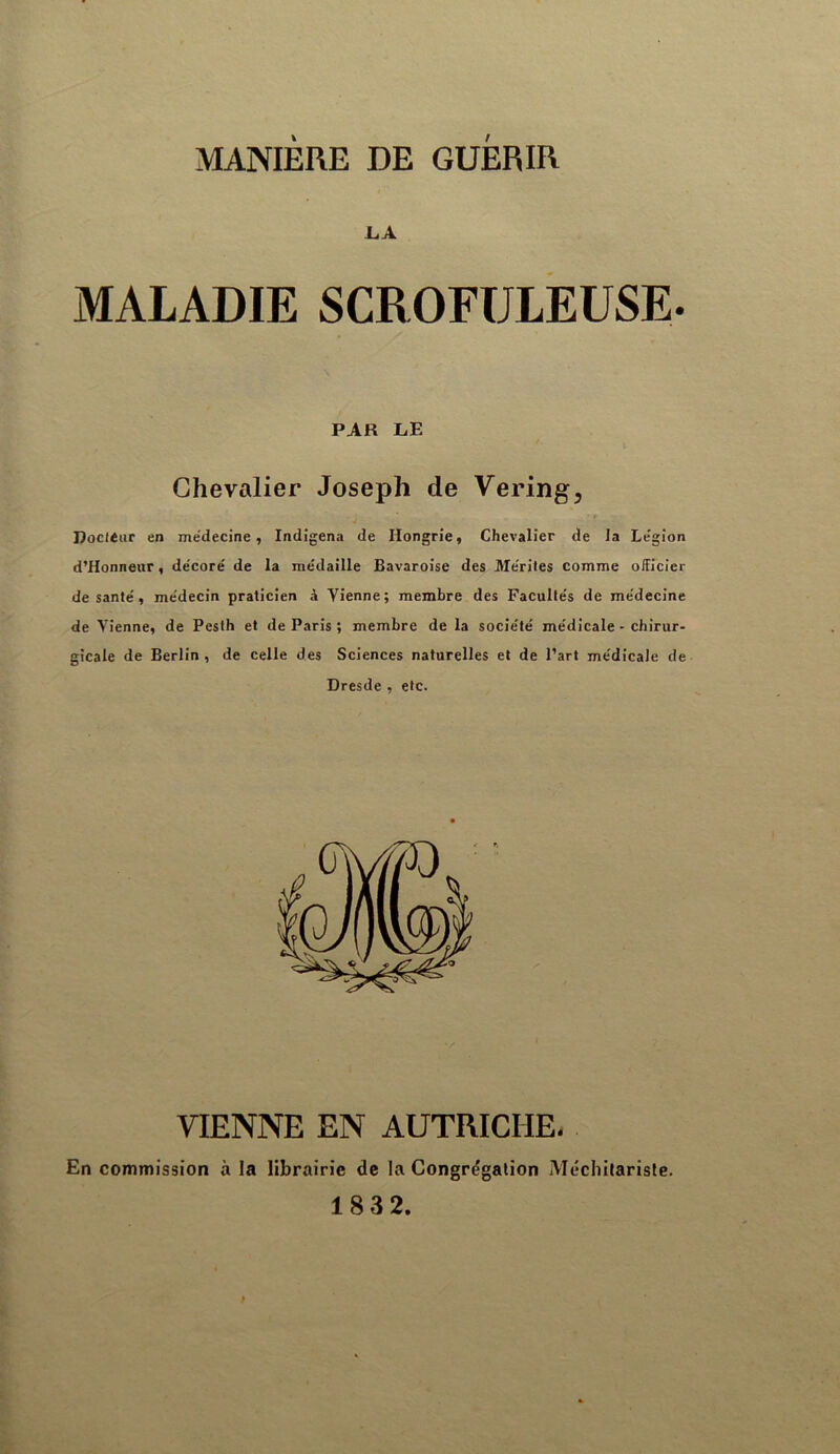 LA MALADIE SCROFULEUSE. PAR LE Chevalier Joseph de Vering, DoclÉiir en médecine, Indigena de Hongrie, Chevalier de la Légion d’Honnenr, décoré de la médaille Bavaroise des Mérites comme officier de santé, médecin praticien à Vienne; membre des Facultés de médecine de Vienne, de Pesth et de Paris ; membre de la société médicale - chirur- gicale de Berlin, de celle des Sciences naturelles et de Part médicale de Dresde , etc. VIENNE EN AUTRICHE, En commission à la librairie de la Congrégation Méchilarisle. 183 2.