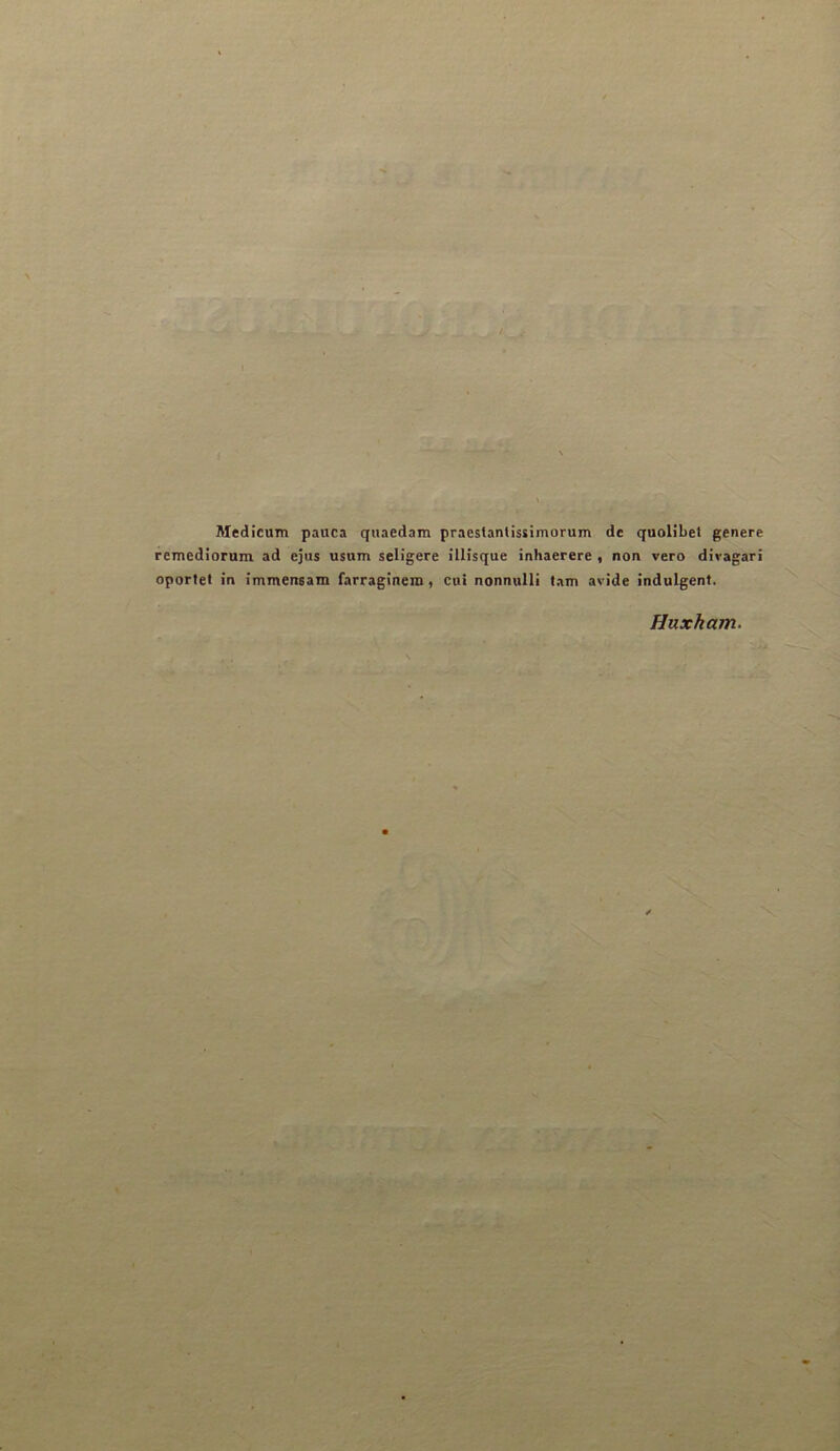 Medicum pauca quaedam praestantissimorum de qaolibet généré remedîorum ad ejus usum seligere illîsque inhaerere , non vero diragari oportet in immensam farraginem, cni nonnulli tam avide indulgent. Huxham.