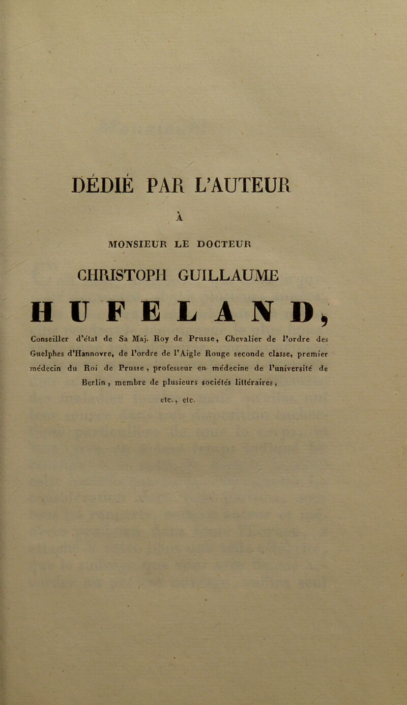 DÉDIÉ PAR L’AUTEUR « A MONSIEUR LE DOCTEUR CHRISTOPH GUILLAUME H V F Ë L A IV D» Conseiller d’e'tat de Sa Maj. Roy de Prusse, Chevalier de l’ordre des Guelphes d’Hannovre, de l’ordre de l’Aigle Rouge seconde classe, premier médecin du Roi de Prusse, professeur en- médecine de l’université de Berlin , membre de plusieurs sociétés littéraires, etc., etc.