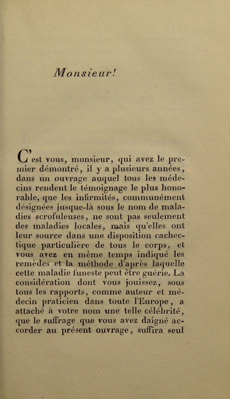 Monsieur! G est vous, monsieur, qui avez le pre- mier démontré, il y a plusieurs années, dans un ouvrage auquel tous les méde- cins rendent le témoignage le plus hono- rable, que les infirmités, communément désignées jusque-là sous le nom de mala- dies scrofuleuses, ne sont pas seulement des maladies locales, n^ais qu’elles ont leur source dans une disposition cachec- tique particulière de tous le corps, et vous avez en même temps indiqué les remèdes et la méthode d’après laquelle cette maladie funeste peut être guérie. La considération dont vous jouissez, sous tous les rapports, comme auteur et mé- decin praticien dans toute l’Europe, a attaché à votre nom une telle célébrité, que le suffrage que vous avez daigné ac- corder au présent ouvrage, suffira seul