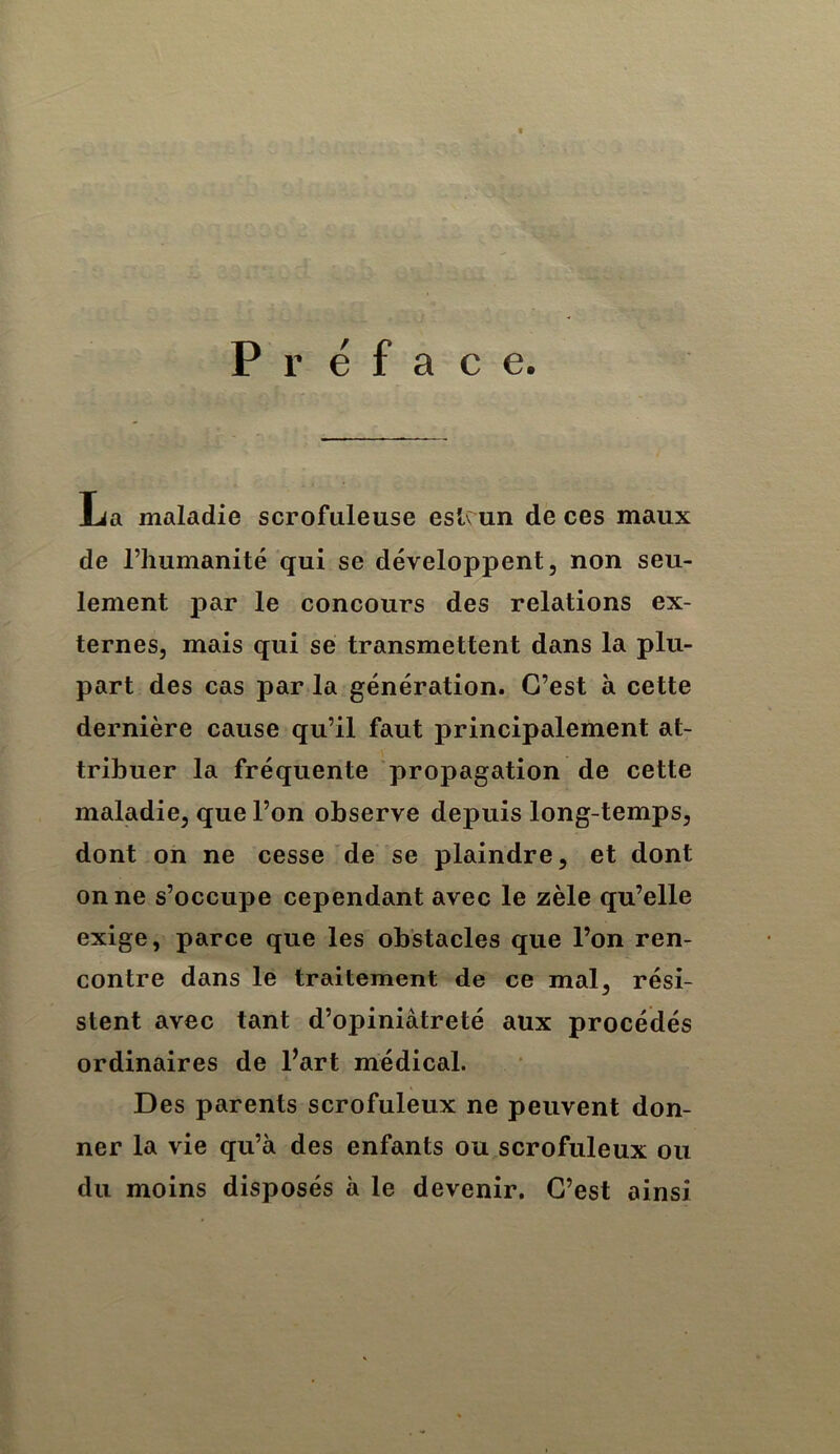 Préface. La maladie scrofuleuse eslmn de ces maux de riiumanité qui se développent, non seu- lement par le concours des relations ex- ternes, mais qui se transmettent dans la plu- part des cas par la génération. C’est à cette dernière cause qu’il faut principalement at- tribuer la fréquente propagation de cette maladie, que l’on observe depuis long-temps, dont on ne cesse de se plaindre, et dont on ne s’occupe cependant avec le zèle qu’elle exige, parce que les obstacles que l’on ren- contre dans le traitement de ce mal, rési- stent avec tant d’opiniâtreté aux procédés ordinaires de Tart médical. Des parents scrofuleux ne peuvent don- ner la vie qu’à des enfants ou scrofuleux ou du moins disposés à le devenir. C’est ainsi