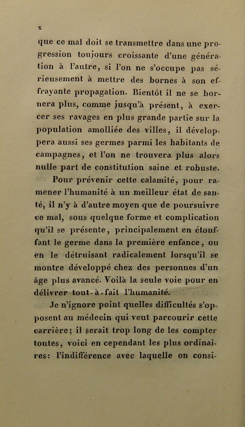 que ce mal doit se transmettre dans une pro- gression toujours croissante d’une généra- tion à l’autre, si l’on ne s’occupe pas sé- rieusement à mettre des bornes à son ef- frayante propagation. Bientôt il ne se bor- nera plus, comme jusqu’à présent, à exer- cer ses ravages en plus grande partie sur la population amolliée des villes, il dévelop- pera aussi ses germes parmi les habitants de campagnes, et l’on ne trouvera plus alors nulle part de constitution saine et robuste. Pour prévenir cette calamité, pour ra- mener l’humanité à un meilleur état de san- té, il n’y à d’autre moyen que de poursuivre ce mal, sous quelque forme et complication qu’il se présente, principalement en étouf- fant le germe dans la première enfance, ou en le détruisant radicalement lorsqu’il se montre développé chez des personnes d’un âge plus avancé. Voilà la seule voie pour en délivrer tout-à-fait l’humanité. Je n’ignore point quelles difficultés s’op- posent au médecin qui veut parcourir cette carrière; il serait trop long de les compter toutes, voici en cependant les plus ordinai- res: l’indifférence avec laquelle on consi-