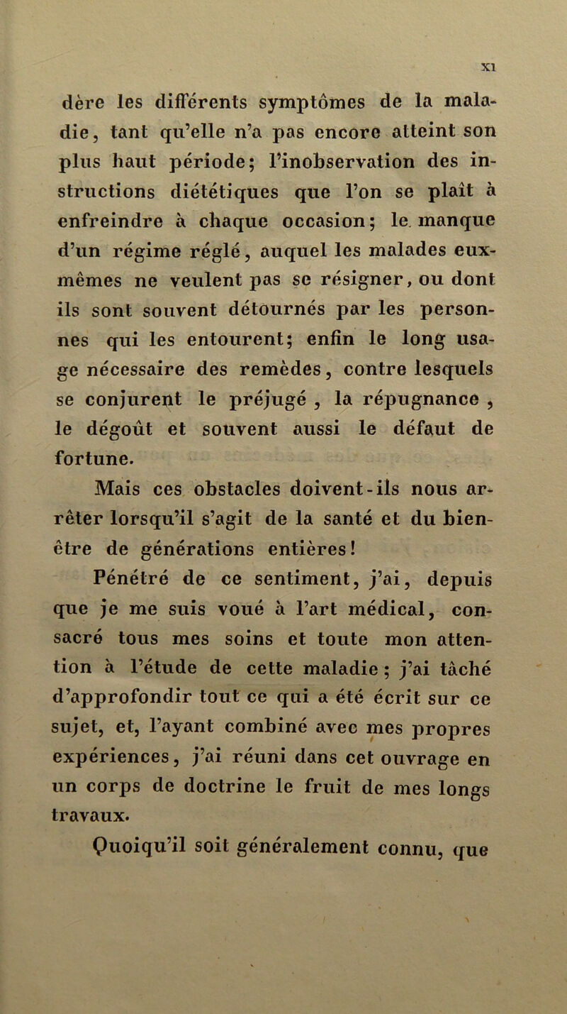 XI dère les différents symptômes de la mala- die, tant qu’elle n’a pas encore atteint son plus haut période; l’inobservation des in- structions diététiques que l’on se plaît à enfreindre à chaque occasion; le. manque d’un régime réglé, auquel les malades eux- mêmes ne veulent pas se résigner, ou dont ils sont souvent détournés par les person- nes qui les entourent; enfin le long usa- ge nécessaire des remèdes, contre lesquels se conjurent le préjugé , la répugnance , le dégoût et souvent aussi le défaut de fortune. Mais ces obstacles doivent-ils nous ar- rêter lorsqu’il s’agit de la santé et du bien- être de générations entières! Pénétré de ce sentiment, j’ai, depuis que je me suis voué à l’art médical, con- sacré tous mes soins et toute mon atten- tion à l’étude de cette maladie ; j’ai tâché d’approfondir tout ce qui a été écrit sur ce sujet, et, l’ayant combiné avec mes propres expériences, j’ai réuni dans cet ouvrage en un corps de doctrine le fruit de mes longs travaux. Quoiqu’il soit généralement connu, que