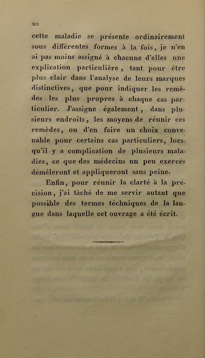 xu cette maladie se présente ordinairement sous différentes formes à la fois, je n’en ai pas moins assigné à chacune d’elles une explication particulière , tant pour être plus clair dans l’analyse de leurs marques distinctives, que pour indiquer les remè- des les plus propres à chaque cas par- ticulier. J’assigne également , dans plu- sieurs endroits, les moyens de réunir ces remèdes, ou d’en faire un choix conve- nable pour certains cas particuliers, lors- qu’il y a complication de plusieurs mala- dies, ce que des médecins un peu exercés démêleront et appliqueront sans peine. Enfin, pour réunir la clarté à la pré- cision , j’ai taché de me servir autant que possible des termes téchniques de la lan- gue dans laquelle cet ouvrage a été écrit.