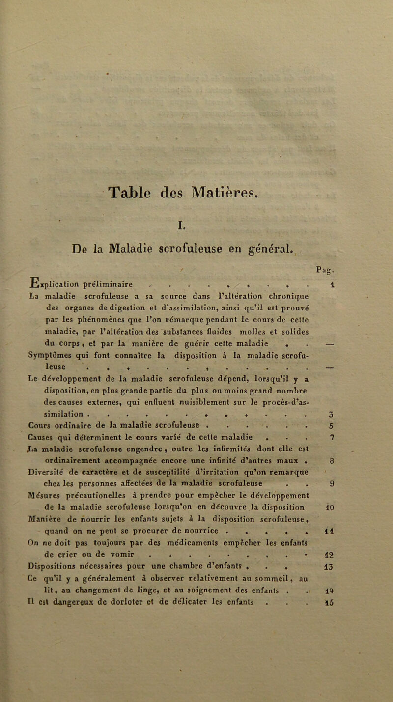 Table des Matières. I. De la Maladie scrofuleuse en général. . / Pag. Explication préliminaire 1 La maladie scrofuleuse a sa source dans l’altération chronique des organes de digestion et d’assimilation, ainsi qu’il est prouvé par les phénomènes que l’on rémarque pendant le cours de cette maladie, par l’altération des substances fluides molles et solides du corps , et par la manière de guérir celte maladie * . — Symptômes qui font connaître la disposition à la maladie scrofu- leuse • Le développement de la maladie scrofuleuse dépend, lorsqu’il y a disposition, en plus grande partie du plus ou moins grand nombre des causes externes, qui enfluent nuisiblement sur le procès-d’as- similation 3 Cours ordinaire de la maladie scrofuleuse . . . . . . 5 Causes qui déterminent le cours varié de cette maladie ... 7 Xa maladie scrofuleuse engendre, outre les infirmités dont elle est ordinairement accompagnée encore une infinité d’autres maux . 8 Diversité de catactère et de susceptilité d’irritation qu’on remarque ' che* les personnes affectées de la maladie scrofuleuse . . 9 Mésures précaulionelles à prendre pour empêcher le développement de la maladie scrofuleuse lorsqu’on en découvre la disposition 10 Manière de nourrir les enfants sujets à la disposition scrofuleuse, quand on ne peut se procurer de nourrice ..... Il On ne doit pas toujours par des médicaments empêcher les enfants de crier ou de vomir . 12 Dispositions nécessaires pour une chambre d’enfants ... 13 Ce qu’il y a généralement à observer relativement au sommeil, au lit, an changement de linge, et au soignement des enfants . . 14 Il est dangereux de dorloter et de délicaler les enfants ... 15