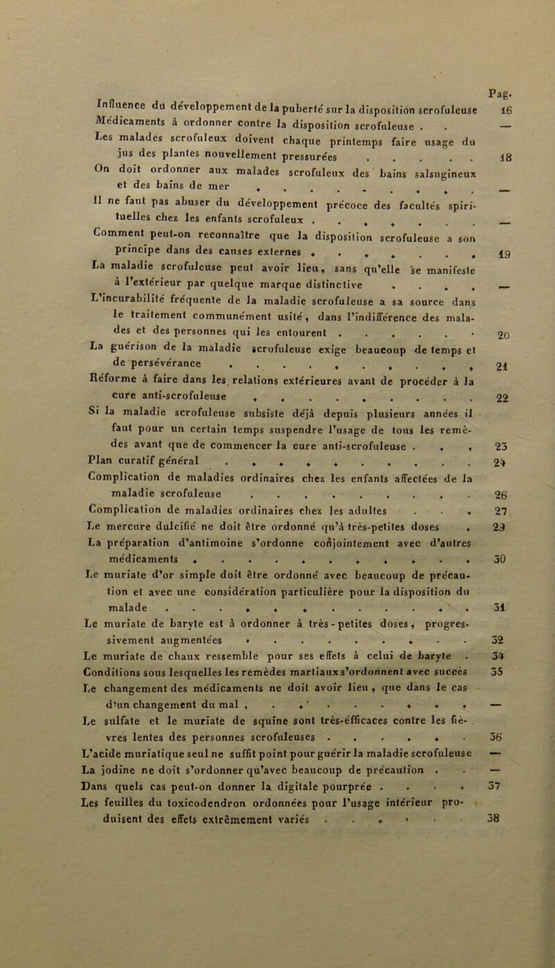 Influence du développement de la puberté sur la disposition scrofuleuse Médicaments A ordonner contre la disposition scrofuleuse . Les malades scrofuleux doivent chaque printemps faire usage du 311S des plantes nouvellement pressurées • On doit ordonner aux malades scrofuleux des bains salsugineux et des bains de mer 11 ne faut pas abuser du développement précoce des facultés spiri- tuelles chez les enfants scrofuleux • . , , , Comment peut-on reconnaître que la disposition scrofuleuse a son principe dans des causes externes La maladie scrofuleuse peut avoir lieu, sans qu’elle se manifeste à l’extérieur par quelque marque distinctive . . . , L incurabilité fréquente de la maladie scrofuleuse a sa source dans le traitement communément usité, dans l’indifférence des mala- des et des personnes qui les entourent La guérison de la maladie scrofuleuse exige beaucoup de temps et de persévérance Réforme à faire dans les relations extérieures avant de procéder à la cure anti-scrofuleuse Si la maladie scrofuleuse subsiste déjà depuis plusieurs années il faut pour un certain temps suspendre l’usage de tous les remè- des avant que de commencer la cure anti-scrofuleuse . « , Plan curatif général . * , * Complication de maladies ordinaires chez les enfants affectées de la maladie scrofuleuse Complication de maladies ordinaires chez les adultes . . ♦ Le mercure dulcifié ne doit être ordonné qu’à très-petites doses . La préparation d’antimoine s’ordonne conjointement avec d’autres médicaments — Le muriate d’or simple doit être ordonné avec beaucoup de précau- tion et avec une considération particulière pour la disposition du malade Le muriate de baryte est à ordonner à très - petites doses, progres- sivement augmentées Le muriate de chaux ressemble pour ses effets à celui de baryte Conditions sous lesquelles les remèdes martiaux s’ordonnent avec succès Le changement des médicaments ne doit avoir lieu , que dans le cas - d’un changement du mal , . ♦ ‘ . . • * ♦ ♦ Le sulfate et le muriate de squîne sont très-éfficaces contre les fiè- vres lentes des personnes scrofuleuses . . . , « . L’acide muriatique seul ne suffit point pour guérir la maladie scrofuleuse La jodine ne doit s’ordonner qu’avec beaucoup de précaution . Dans quels cas peut-on donner la digitale pourprée . . ■ * Les feuilles du toxicodendron ordonnées pour l’usage intérieur pro- ( duisent des effets extrêmement variés ..«••• Pag. 16 18 19 20 21 22 25 2f» 26 2n 23 30 31 32 34 35 36 37 58