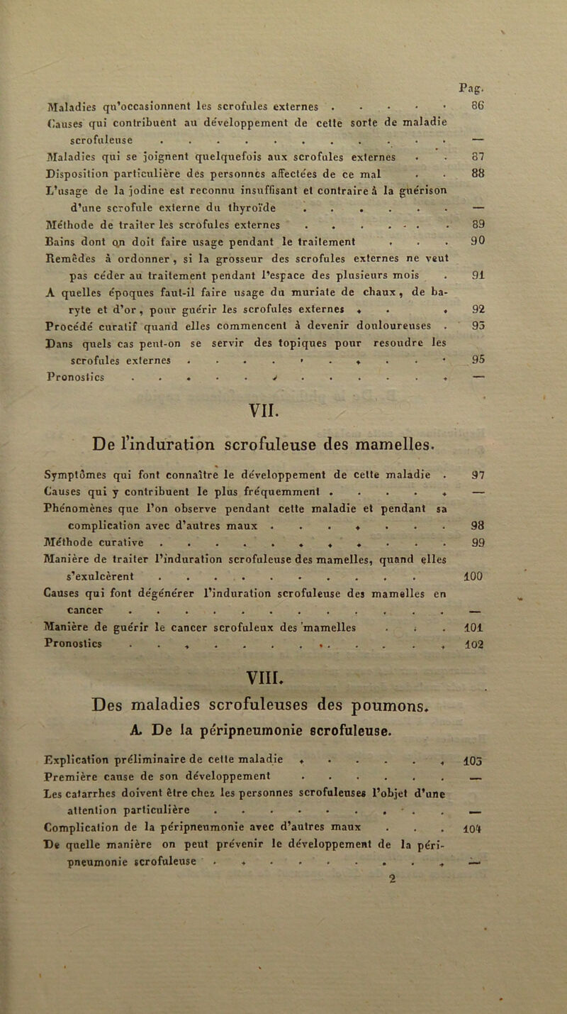 Pag. Maladies qu’occasionnent les scrofules externes Clauses qui contribuent au de'veloppement de cette sorte de maladie scrofuleuse ........... — Maladies qui se joignent quelquefois au.x scrofules externes . . 87 Disposition particulière des personnes affectées de ce mal . . 88 L’usage de la jodine est reconnu insuffisant et contraire à la guérison d’une scrofule externe du thyroïde . . .... — Méthode de traiter les scrofules externes 89 Bains dont cyi doit faire usage pendant le traitement ... 90 Remèdes à ordonner , si la grosseur des scrofules externes ne veut pas céder au traitement pendant l’espace des plusieurs mois . 91 A quelles époques faut-il faire usage du muriate de chaux, de ba- ryte et d’or, pour guérir les scrofules externes ♦ . .92 Procédé curatif quand elles commencent à devenir douloureuses . 95 Dans quels cas peut-on se servir des topiques pour résoudre les scrofules externes 95 Pronostics — VII. De l’induration scrofuleuse des mamelles. Symptômes qui font connaître le développement de cette maladie . 97 Causes qui y contribuent le plus fréquemment ..... — Phénomènes que l’on observe pendant cette maladie et pendant sa complication avec d’autres maux ....... 98 Méthode curative 99 Manière de traiter l’induration scrofuleuse des mamelles, quand elles s’exulcèrent 100 Causes qui font dégénérer l’induration scrofuleuse des mamelles en cancer ............ — Manière de guérir le cancer scrofuleux des mamelles . ; . 101 Pronostics 102 VIIL Des maladies scrofuleuses des poumons. ^ De la péripneumonie scrofuleuse. Explication préliminaire de cette maladie ...... 105 Première cause de son développement — Les catarrhes doivent être chez les personnes scrofuleuses l’objet d’une attention particulière - . . _ Complication de la péripneumonie avec d’autres maux . , . De quelle manière on peut prévenir le développement de la péri- pneumonie scrofuleuse • 2
