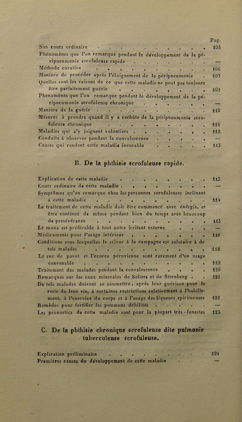 Son cours ordinaire Phe'nomènes que l’on remarque pendant le développement de la pe'- rîpneumonie scrofuleuse rapide . Méthode curative • ♦ « . Manière de procéder après l’éloignement de la péripneumonie Quelles sont les raisons de ce que cette maladie ne peut pas toujours être parfaitement guérie Phénomènes que l’on remarque pendant le développement de la pé- ripneumonie scrofuleuse chronique Manière de la guérir Mésures à prendre quand il y a rechùte de la péripneumonie scro- fuleuse chronique . . « Maladies qui s’y joignent volontiers Conduite à observer pendant la convalescence . , ♦ . » Causes qui rendent cette maladie incurable . « . » . B. De la phthisie scrofuleuse rapide. Explication de cette maladie t ., ^ * * * * Cours ordinaire de cette maladie Symptômes qu’on remarque chez les personnes scrofuleuses inclinant à cette maladie Le traitement de cette maladie doit être commencé avec énérgie, et être continué de même pendant bien du temps avec beaucoup de persévérance ********** Le moxa est préférable à tout autre irritant externe ». 4 Médicaments pour l’usage intérieur Conditions sous lesquelles le séjour à la campagne est salutaire à de tels malades Le suc de pavot et l’Ccorce pértivierine sont rarement d’un usage cons'enable Traitement des malades pendant l.a convalescence ♦ ♦ ♦ . Remarques sur les eaux minérales de Sclters et de Sternberg . . De tels malades doivent se soumettre, après leur guérison pour le reste de leur vie, à certaines restrictions relativement à l’habille- ment, à l’exercice du corps et à l’usage des liqueurs spiritueuses Remèdes pour fortifier les poumons débilités ..... Les pronostics de cette maladie sont pour la plupart très - funestes G. De la phthisie chronique scrofuleuse dite pulmonie tuberculeuse scrofuleuse. Pag. 105 106 107 109 110 111 112 113 113 114 115 116 118 119 120 121 122 123 Explication préliminaire Premières causes du développement de cette maladie 124