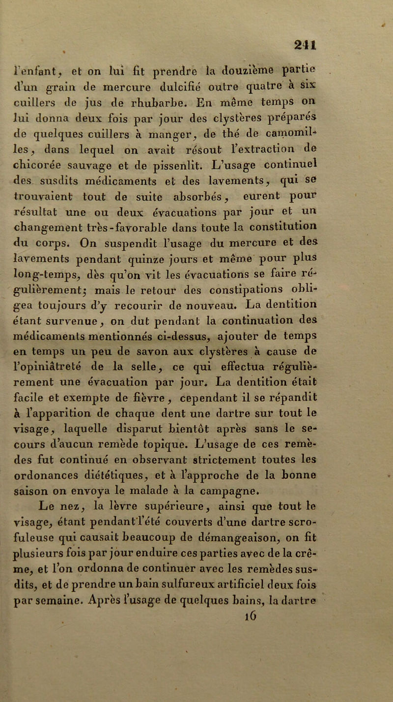 2ii % i’enfant, et on lui fit prendre la douzième partie d’un grain de mercure dulcifié outre quatre a six cuillers de jus de rhubarbe. En même temps on lui donna deux fois par jour des clystères préparés de quelques cuillers à manger^ de thé de camomih les^ dans lequel on avait résout l’extraction de chicorée sauvage et de pissenlit. L’usage continuel des susdits médicaments et des lavements, qui sO trouvaient tout de suite absorbés, eurent pour résultat une ou deux évacuations par jour et un changement très-favorable dans toute la constitution du corps. On suspendit l’usage du mercure et des lavements pendant quinze jours et même pour plus long-temps, dès qu’on vit les évacuations se faire ré- gulièrement5 mais le retour des constipations obli- gea toujours d’y recourir de nouveau. La dentition étant survenue, on dut pendant la continuation des médicaments mentionnés ci-dessus, ajouter de temps en temps un peu de savon aux clystères à cause de l’opiniâtreté de la selle, ce qui effectua réguliè- rement une évacuation par jour* La dentition était facile et exempte de fièvre, cependant il se répandit à l’apparition de chaque dent une dartre sur tout le visage, laquelle disparut bientôt après sans le se- cours d’aucun remède topique. L’usage de ces remè- des fut continué en observant strictement toutes les ordonances diététiques, et à l’approche de la bonne saison on envoya le malade à la campagne. Le nez, la lèvre supérieure, ainsi que tout le visage, étant pendantTété couverts d’une dartre scro- fuleuse qui causait beaucoup de démangeaison, on fit plusieurs fois par jour enduire ces parties avec de la crè- me, et l’on ordonna de continuer avec les remèdes sus- dits, et de prendre un bain sulfureux artificiel deux fois par semaine. Après l’usage de quelques bains, la dartre