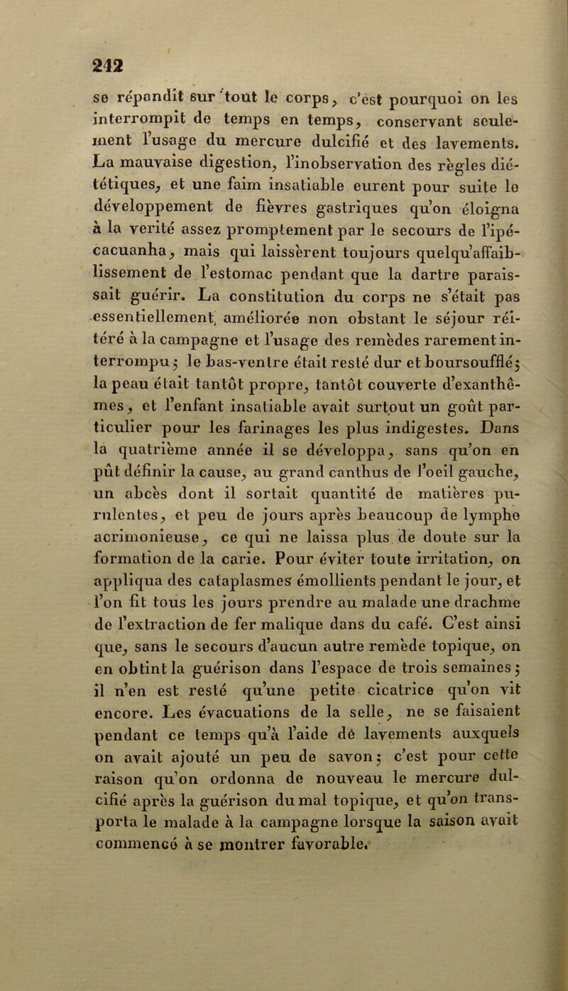 so répondît sur'tout le corps, c’est pourc^uoi on les interrompit de temps en temps, conservant seule- ment l’usage du mercure dulcifié et des lavements. La mauvaise digestion, l’inoLservation des règles dié- tétiques, et une faim insatiable eurent pour suite le développement de fièvres gastriques qu’on éloigna à la vérité assez promptement par le secours de l’ipé- cacuanha, mais qui laissèrent toujours quelqu’afifaib- lissement de l’estomac pendant que la dartre parais- sait guérir. La constitution du corps ne s’était pas essentiellement, améliorée non obstant le séjour réi- téré à la campagne et l’usage des remèdes rarement in- terrompu 5 le bas-ventre était resté dur et boursoufflé5 la peau était tantôt propre, tantôt couverte d’exantbê- mes, et l’enfant insatiable avait surtout un goût par- ticulier pour les farinages les plus indigestes. Dans la quatrième année il se développa, sans qu’on en pût définir la cause, au grand canthus de l’oeil gaucbe, un abcès dont il sortait quantité de matières pu- rulentes, et peu de jours après beaucoup de lymphe acrimonieuse, ce qui ne laissa plus de doute sur la formation de la carie. Pour éviter toute irritation, on appliqua des cataplasmes émollients pendant le jour, et l’on fit tous les jours prendre au malade une drachme de l’extraction de fer malique dans du café. C’est ainsi que, sans le secours d’aucun autre remède topique, on en obtint la guérison dans l’espace de trois semaines j il n’en est resté qu’une petite cicatrice qu’on vit encore. Les évacuations de la selle, ne se faisaient pendant ce temps qu’à l’aide dé lavements auxquels on avait ajouté un peu de savon 3 c’est pour cette raison qu’on ordonna de nouveau le mercure dul- cifié après la guérison du mal topique, et qu’on trans- porta le malade à la campagne lorsque la saison avait commencé a se montrer favorable.